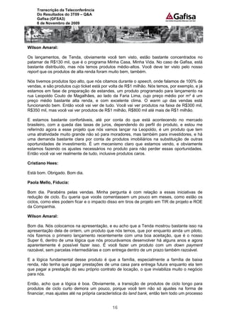 Transcrição da Teleconferência
     Do Resultados do 3T09 – Q&A
     Gafisa (GFSA3)
     6 de Novembro de 2009




Wilson Amaral:

Os lançamentos, de Tenda, obviamente você tem visto, estão bastante concentrados no
patamar de R$130 mil, que é o programa Minha Casa, Minha Vida. No caso de Gafisa, está
bastante distribuído, mas nós temos produtos médio-altos. Você deve ter visto pelo nosso
report que os produtos de alta renda foram muito bem, também.

Nós tivemos produtos tipo alto, que nós citamos durante o speech, onde falamos de 100% de
vendas, e são produtos cujo ticket está por volta de R$1 milhão. Nós temos, por exemplo, e já
estamos em fase de preparação de estandes, um produto programado para lançamento na
rua Leopoldo Couto de Magalhães, ao lado da Faria Lima, cujo preço médio por m² é um
preço médio bastante alta renda, e com excelente clima. O warm up das vendas está
funcionando bem. Então você vai ver de tudo. Você vai ver produtos na faixa de R$300 mil,
R$350 mil, mas você vai ver produtos de R$1 milhão, R$800 mil até mais de R$1 milhão.

E estamos bastante confortáveis, até por conta do que está acontecendo no mercado
brasileiro, com a queda das taxas de juros, dependendo do perfil do produto, e estou me
referindo agora a esse projeto que nós vamos lançar na Leopoldo, é um produto que tem
uma atratividade muito grande não só para moradores, mas também para investidores, e há
uma demanda bastante clara por conta de produtos imobiliários na substituição de outras
oportunidades de investimento. É um mecanismo claro que estamos vendo, e obviamente
estamos fazendo os ajustes necessários no produto para não perder essas oportunidades.
Então você vai ver realmente de tudo, inclusive produtos caros.

Cristiano Hees:

Está bom. Obrigado. Bom dia.

Paola Mello, Fiducia:

Bom dia. Parabéns pelas vendas. Minha pergunta é com relação a essas iniciativas de
redução de ciclo. Eu queria que vocês comentassem um pouco em meses, como estão os
ciclos, como eles podem ficar e o impacto disso em tiros de projeto em TIR de projeto e ROE
da Companhia.

Wilson Amaral:

Bom dia. Nós colocamos na apresentação, e eu acho que a Tenda mostrou bastante isso na
apresentação dela de ontem, um produto que nós temos, que por enquanto ainda um piloto,
nós fizemos o primeiro lançamento recentemente com uma boa aceitação, que é o nosso
Super 6, dentro de uma lógica que nós procurávamos desenvolver há alguns anos e agora
aparentemente é possível fazer isso. É você fazer um produto com um down payment
razoável, sem parcelas intermediárias e com entrega dentro de um prazo também razoável.

E a lógica fundamental desse produto é que a família, especialmente a família de baixa
renda, não tenha que pagar prestações de uma casa para entrega futura enquanto ela tem
que pagar a prestação do seu próprio contrato de locação, o que inviabiliza muito o negócio
para nós.

Então, acho que a lógica é boa. Obviamente, a transição de produtos de ciclo longo para
produtos de ciclo curto demora um pouco, porque você tem não só ajustes na forma de
financiar, mas ajustes até na própria característica do land bank, então tem todo um processo


                                             16
 