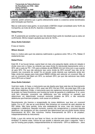 Transcrição da Teleconferência
     Do Resultados do 3T09 – Q&A
     Gafisa (GFSA3)
     6 de Novembro de 2009




entende, porém achamos que o ganho efetivamente existe e a estamos sendo beneficiados
pela transação que fizemos.

Mas se você excluir esse ganho, no acumulado o EBITDA margin consolidado seria 16,6% da
Companhia, ao invés de 20,2%, fazendo a reconciliação.

Rafael Pinho:

OK. É justamente por acreditar que isso não deveria fazer parte do resultado que eu estou só
confirmando. Minha margem ajustada aqui seria de 16,6%...

Alceu Duílio Calciolari:

É isso aí mesmo.

Wilson Amaral:

Este é o motivo pelo qual nós estamos reafirmando o guidance entre 16% e 17%, Rafael. É
exatamente isso.

Rafael Pinho:

Está OK. E se houver tempo, queria fazer só mais uma pergunta rápida: ainda em relação à
dívida nova com a Caixa, eu entendo que essa dívida foi estruturada basicamente como o
SFH, até o custo de TR + 10% para unidades de até R$500 mil é em linha com o que a gente
vê para SFH. Por que não estruturar isso como dívida de SFH normal? Isso não vai ter
impacto nos covenants de vocês? Eu já escutei vocês dizendo que realmente ainda tem
folga, ainda tem espaço para mais esses R$600 milhões sem estourar um covenant. Mas, já
que os covenants não falam em SFH, ou excluem SFH, por que não estruturar isso direto
como SFH com a Caixa?

Alceu Duílio Calciolari:

Você tem razão. A Caixa, o instrumento que ela dispõe para fazer este tipo de financiamento
são vários, mas ela não tem o SFH, esse rate SFH. Ela tem FDIC, ela pode fazer CRI e ela
pode fazer debênture. Então, o instrumento para nós captarmos recursos para financiamento
do projeto na Caixa Econômica com funding de fundo de garantia é a debênture. E aí, como
você tem cláusulas, covenants nas debêntures que nós emitimos no passado que
determinam um determinado covenant excluindo projetos de SFH, e não excluindo
debêntures que financiam projetos, você causa um problema.

Recentemente nós tivemos a renegociação da nossa debênture, que teve um covenant
batido. Foi no 2T, não sei se você lembra. Nós tínhamos um covenant de valor absoluto de
R$1 bilhão. Não fazia sentido, tinha sido estabelecido há anos, mas nós tivemos que
renegociar a debênture. Naquele momento, quando nós renegociamos o covenant daquela
debênture, nós ajustamos um dos covenants que determinava que era dívida líquida menos
financiamento de SFH. Nós incluímos “menos financiamento de SFH e de projetos”,
independentemente do instrumento.

Então, o que nós vamos ter que fazer no futuro, se nós tivermos novas debêntures sendo
emitidas? A mesma coisa. Vamos ter que ajustar a cláusula para dizer o seguinte: “tudo o
que for funding para projeto, independentemente do instrumento - SFH ou debênture -, deve


                                            19
 