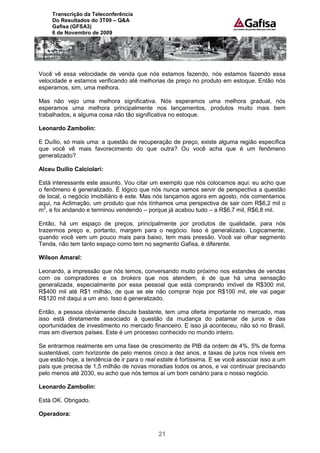 Transcrição da Teleconferência
     Do Resultados do 3T09 – Q&A
     Gafisa (GFSA3)
     6 de Novembro de 2009




Você vê essa velocidade de venda que nós estamos fazendo, nós estamos fazendo essa
velocidade e estamos verificando até melhorias de preço no produto em estoque. Então nós
esperamos, sim, uma melhora.

Mas não vejo uma melhora significativa. Nós esperamos uma melhora gradual, nós
esperamos uma melhora principalmente nos lançamentos, produtos muito mais bem
trabalhados, e alguma coisa não tão significativa no estoque.

Leonardo Zambolin:

E Duílio, só mais uma: a questão de recuperação de preço, existe alguma região específica
que você vê mais favorecimento do que outra? Ou você acha que é um fenômeno
generalizado?

Alceu Duílio Calciolari:

Está interessante este assunto. Vou citar um exemplo que nós colocamos aqui: eu acho que
o fenômeno é generalizado. É lógico que nós nunca vamos servir de perspectiva a questão
de local, o negócio imobiliário é este. Mas nós lançamos agora em agosto, nós comentamos
aqui, na Aclimação, um produto que nós tínhamos uma perspectiva de sair com R$6,2 mil o
m2, e foi andando e terminou vendendo – porque já acabou tudo – a R$6,7 mil, R$6,8 mil.

Então, há um espaço de preços, principalmente por produtos de qualidade, para nós
trazermos preço e, portanto, margem para o negócio. Isso é generalizado. Logicamente,
quando você vem um pouco mais para baixo, tem mais pressão. Você vai olhar segmento
Tenda, não tem tanto espaço como tem no segmento Gafisa, é diferente.

Wilson Amaral:

Leonardo, a impressão que nós temos, conversando muito próximo nos estandes de vendas
com os compradores e os brokers que nos atendem, é de que há uma sensação
generalizada, especialmente por essa pessoal que está comprando imóvel de R$300 mil,
R$400 mil até R$1 milhão, de que se ele não comprar hoje por R$100 mil, ele vai pagar
R$120 mil daqui a um ano. Isso é generalizado.

Então, a pessoa obviamente discute bastante, tem uma oferta importante no mercado, mas
isso está diretamente associado à questão da mudança do patamar de juros e das
oportunidades de investimento no mercado financeiro. E isso já aconteceu, não só no Brasil,
mas em diversos países. Este é um processo conhecido no mundo inteiro.

Se entrarmos realmente em uma fase de crescimento de PIB da ordem de 4%, 5% de forma
sustentável, com horizonte de pelo menos cinco a dez anos, e taxas de juros nos níveis em
que estão hoje, a tendência de ir para o real estate é fortíssima. E se você associar isso a um
país que precisa de 1,5 milhão de novas moradias todos os anos, e vai continuar precisando
pelo menos até 2030, eu acho que nós temos aí um bom cenário para o nosso negócio.

Leonardo Zambolin:

Está OK. Obrigado.

Operadora:


                                              21
 