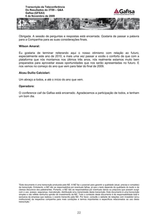 Transcrição da Teleconferência
      Do Resultados do 3T09 – Q&A
      Gafisa (GFSA3)
      6 de Novembro de 2009




Obrigada. A sessão de perguntas e respostas está encerrada. Gostaria de passar a palavra
para a Companhia para as suas considerações finais.

Wilson Amaral:

Eu gostaria de terminar reiterando aqui o nosso otimismo com relação ao futuro,
especialmente este ano de 2010, e mais uma vez passar a vocês o conforto de que com a
plataforma que nós montamos nos últimos três anos, nós realmente estamos muito bem
preparados para aproveitar essas oportunidades que nos serão apresentadas no futuro. E
nos vemos no começo do ano que vem para falar do final de 2009.

Alceu Duílio Calciolari:

Um abraço a todos, e até o início do ano que vem.

Operadora:

O conference call da Gafisa está encerrado. Agradecemos a participação de todos, e tenham
um bom dia.




"Este documento é uma transcrição produzida pela MZ. A MZ faz o possível para garantir a qualidade (atual, precisa e completa)
da transcrição. Entretanto, a MZ não se responsabiliza por eventuais falhas, já que o texto depende da qualidade do áudio e da
clareza discursiva dos palestrantes. Portanto, a MZ não se responsabiliza por eventuais danos ou prejuízos que possam surgir
com o uso, acesso, segurança, manutenção, distribuição e/ou transmissão desta transcrição. Este documento é uma transcrição
simples e não reflete nenhuma opinião de investimento da MZ. Todo o conteúdo deste documento é de responsabilidade total e
exclusiva da empresa que realizou o evento transcrito pela MZ. Por favor, consulte o website de relações com investidor (e/ou
institucional) da respectiva companhia para mais condições e termos importantes e específicos relacionados ao uso desta
transcrição.”




                                                             22
 