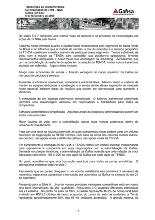 Transcrição da Teleconferência
    Do Resultados do 3T09 – Q&A
    Gafisa (GFSA3)
    6 de Novembro de 2009




Os slides 6 e 7 oferecem uma melhor visão do racional e do processo de incorporação das
ações da TENDA pela Gafisa.

Estamos muito otimistas quanto à oportunidade representada pelo segmento de baixa renda
no Brasil e acreditamos que o modelo de vendas, o mix de produtos e o alcance geográfico
da TENDA constituem a melhor maneira de participar desse segmento. Temos trabalhado de
perto com a equipe da TENDA para consolidar sua plataforma operacional, levantar
financiamentos adequados e desenvolver sua abordagem de marketing. Acreditamos que
com a consolidação do restante de ações em circulação da TENDA, muitos outros benefícios
poderão ser auferidos. Alguns deles incluem:

Atingir mais economias de escala – Tirando vantagem do poder aquisitivo da Gafisa no
mercado de produtos e serviços

Aumentar a eficiência operacional, comercial e administrativa. Mesmo tendo o cuidado de
manter as equipes dedicadas à construção e à venda dentro desse segmento de mercado
muito especial, existem áreas do negócio que podem ser alavancadas para aumentar a
eficiência.

A otimização de um balanço patrimonial consolidado O balanço patrimonial combinado
permitirá uma alavancagem adicional em negociações e flexibilidade para todas as
companhias.

Estrutura administrativa simplificada. Algumas áreas de despesas administrativas podem ser
ainda mais reduzidas.

Maior liquidez da ação com a consolidação destas duas marcas poderosas dentro do
universo de investimento.

Para dar uma ideia da liquidez potencial, as duas companhias juntas podem gerar um volume
financeiro de negociação de R$150 milhões, com base na soma dos volumes médios diários,
em outubro, das ações locais e ADRs da Gafisa e das ações locais da TENDA.

Em cumprimento à Instrução 35 da CVM, a TENDA formou um comitê especial independente
para representar a companhia em suas negociações com a administração da Gafisa.
Baseada nos preços históricos, a administração da Gafisa acredita que uma relação de troca
adequada seria entre ,188 e ,200 de uma ação da Gafisa por cada ação da TENDA.

No geral, acreditamos que esta transação será boa para todas as partes envolvidas. O
cronograma preliminar está no slide 7.

Assumindo que as partes cheguem a um acordo satisfatório nas primeiras 3 semanas de
novembro, esperamos apresentar a transação aos acionistas da Gafisa na semana do dia 21
de dezembro.

Passando para o Slide 8. Uma de nossas principais vantagens competitivas está em nosso
land bank diversificado, de alta qualidade. Possuímos 313 locações diferentes distribuídas
em 21 estados. Do ponto de vista de VGV, a Gafisa representa 46,2% de nosso land bank
avaliado em R$15,3 bilhões de reais, enquanto, do ponto de vista de unidades; a Tenda
representa aproximadamente 59% das 95 mil unidades potenciais. A grande maioria, ou



                                            4
 