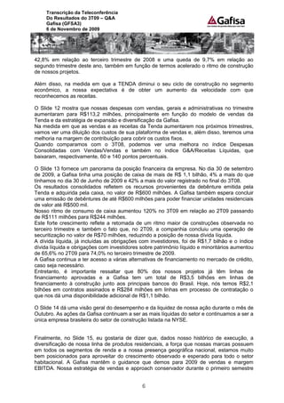 Transcrição da Teleconferência
     Do Resultados do 3T09 – Q&A
     Gafisa (GFSA3)
     6 de Novembro de 2009




42,8% em relação ao terceiro trimestre de 2008 e uma queda de 9,7% em relação ao
segundo trimestre deste ano, também em função de termos acelerado o ritmo de construção
de nossos projetos.

Além disso, na medida em que a TENDA diminui o seu ciclo de construção no segmento
econômico, a nossa expectativa é de obter um aumento da velocidade com que
reconhecemos as receitas.

O Slide 12 mostra que nossas despesas com vendas, gerais e administrativas no trimestre
aumentaram para R$113,2 milhões, principalmente em função do modelo de vendas da
Tenda e da estratégia de expansão e diversificação da Gafisa.
Na medida em que as vendas e as receitas da Tenda aumentarem nos próximos trimestres,
vamos ver uma diluição dos custos de sua plataforma de vendas e, além disso, teremos uma
melhoria na margem de contribuição para cobrir os custos fixos.
Quando comparamos com o 3T08, podemos ver uma melhora no índice Despesas
Consolidadas com Vendas/Vendas e também no índice G&A/Receitas Líquidas, que
baixaram, respectivamente, 60 e 140 pontos percentuais.

O Slide 13 fornece um panorama da posição financeira da empresa. No dia 30 de setembro
de 2009, a Gafisa tinha uma posição de caixa de mais de R$ 1,1 bilhão, 4% a mais do que
tínhamos no dia 30 de Junho de 2009 e 42% a mais do valor registrado no final do 3T08.
Os resultados consolidados refletem os recursos provenientes da debênture emitida pela
Tenda e adquirida pela caixa, no valor de R$600 milhões. A Gafisa também espera concluir
uma emissão de debêntures de até R$600 milhões para poder financiar unidades residenciais
de valor até R$500 mil.
Nosso ritmo de consumo de caixa aumentou 120% no 3T09 em relação ao 2T09 passando
de R$111 milhões para R$244 milhões.
Este forte crescimento reflete a retomada de um ritmo maior de construções observada no
terceiro trimestre e também o fato que, no 2T09, a companhia concluiu uma operação de
securitização no valor de R$70 milhões, reduzindo a posição de nossa dívida líquida.
A dívida líquida, já incluídas as obrigações com investidores, foi de R$1,7 bilhão e o índice
dívida líquida e obrigações com investidores sobre patrimônio líquido e minoritários aumentou
de 65,6% no 2T09 para 74,0% no terceiro trimestre de 2009.
A Gafisa continua a ter acesso a várias alternativas de financiamento no mercado de crédito,
caso seja necessário.
Entretanto, é importante ressaltar que 80% dos nossos projetos já têm linhas de
financiamento aprovadas e a Gafisa tem um total de R$3,5 bilhões em linhas de
financiamento à construção junto aos principais bancos do Brasil. Hoje, nós temos R$2,1
bilhões em contratos assinados e R$284 milhões em linhas em processo de contratação o
que nos dá uma disponibilidade adicional de R$1,1 bilhão.

O Slide 14 dá uma visão geral do desempenho e da liquidez de nossa ação durante o mês de
Outubro. As ações da Gafisa continuam a ser as mais líquidas do setor e continuamos a ser a
única empresa brasileira do setor de construção listada na NYSE.


Finalmente, no Slide 15, eu gostaria de dizer que, dados nosso histórico de execução, a
diversificação de nossa linha de produtos residenciais, a força que nossas marcas possuem
em todos os segmentos de renda e a nossa presença geográfica nacional, estamos muito
bem posicionados para aproveitar do crescimento observado e esperado para todo o setor
habitacional. A Gafisa mantêm o guidance que demos para 2009 de vendas e margem
EBITDA. Nossa estratégia de vendas e approach conservador durante o primeiro semestre


                                             6
 