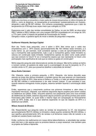 Transcrição da Teleconferência
     Do Resultados do 3T09 – Q&A
     Gafisa (GFSA3)
     6 de Novembro de 2009




deste ano nos levou a concentrar a maior parte de nossos lançamentos no último trimestre de
2009 e, como já dissemos, os lançamentos já aumentaram substancialmente em Outubro,
atingindo o valor de R$ 367 milhões. Em números consolidados, esperamos que o valor de
lançamentos do 4T09 seja duas vezes maior que o atingido no 3T09.

Esperamos que o valor das vendas consolidadas da Gafisa, no ano de 2009, se situe entre
R$2,7 bilhões e R$3,2 bilhões com uma margem EBITDA consolidada em um range de 16%
a 17% (sem contar o impacto de goodwill da incorporação da Tenda)
Obrigado a todos, e gostaria agora de iniciar a sessão de perguntas e respostas.


Guilherme Vilazante, Barclays Capital:

Bom dia. Tenho duas perguntas, uma é sobre o SFH. Nós vimos que o saldo dos
empréstimos com o SFH cresceu aproximadamente R$ 100 milhões neste trimestre, e é
muito menor, se, por exemplo, você considerar apenas o custo de aproximadamente 25%
que a Companhia está apresentando, tudo o que a Companhia gastou neste trimestre ou
colocou em construção neste trimestre. Gostaríamos apenas de saber como vocês acham
que isso evoluirá no futuro? E se a Companhia espera que isso represente no futuro uma
participação mais significativa de tudo que se coloca ou gasta em construção?

Minha segunda pergunta está relacionada às vendas de estoque. Não tenho certeza se tenho
o número correto, só gostaria de saber qual é a porcentagem do que foi lançando no 3T e
vendido ainda no 3T, para que possamos detalhar a velocidade de vendas?

Alceu Duílio Calciolari:

Olá, Vilazante, sobre a primeira pergunta, o SFH, Vilazante, nós temos discutido esse
assunto ao longo dos últimos trimestres, e também temos dito que veremos um crescimento
no saldo do fundo do SFH. Hoje temos a Gafisa e a Tenda, e o valor em aberto está próximo
de R$ 500 milhões e continuaremos a ver este número crescer. O que acontece é que,
quando estamos entregando muitos projetos, estamos também fazendo a amortização deste
saldo.

Então, esperamos que o crescimento continue nos próximos trimestres e, além disso, é
importante mencionar, Vilazante, que estamos segurando alguns projetos para serem usados
na debênture da CAIXA. Então, enquanto estamos nos preparando para uma nova emissão
de debêntures da CAIXA, estamos segurando alguns produtos que temos prontos para serem
financiados pela CAIXA, os quais terão a mesma regra em comparação ao financiamento
junto ao SFH. Então, isso é o que estamos esperando no que diz respeito ao SFH e a
debênture da CAIXA.

Wilson Amaral de Oliveira:

Olá. Respondendo sua pergunta sobre as vendas de lançamentos no 3T, nós lançamos
aproximadamente R$ 515 milhões no trimestre e desta quantia vendemos R$ 205 milhões, o
que significa aproximadamente 40% de vendas e já fechamos nosso mês de outubro e as
vendas em outubro foram muito bem.

Então, conforme nós reafirmamos em nossa última teleconferência, a velocidade das vendas
está indo bem e não apenas para os produtos básicos a preço acessível, mas também para
os projetos da Gafisa e Alphaville.


                                            7
 