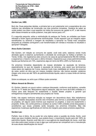 Transcrição da Teleconferência
     Do Resultados do 3T09 – Q&A
     Gafisa (GFSA3)
     6 de Novembro de 2009




Gordon Lee, UBS:

Bom dia. Duas perguntas rápidas, a primeira tem a ver justamente com a expectativa de uma
melhora nas atividades de construção nos dois próximos trimestres. Gostaria de saber se
vocês podem nos dizer o que esperam do índice de consumo de capital no 4T, e até mesmo
além desse trimestre se vocês puderem, mas pelo menos para o 4T.

E a segunda pergunta, sobre a reintrodução do estoque da Tenda, as unidades que foram
retiradas e foram agora parcialmente reintroduzidas. Vocês esperam que as margens sejam
semelhantes ou veremos a margem de resultados a apropriar na Tenda mais compacta
enquanto as unidades começarem a ser transformadas em vendas e incluídas no resultado a
apropriar? Obrigado.

Alceu Duílio Calciolari:

Olá Gordon, em relação ao consumo de capital, você está certo, estamos vendo muita
atividade agora e estamos aumentando a atividade de construção na Gafisa e também na
Tenda. Então, nós registramos este consumo de caixa de aproximadamente R$ 240 milhões,
e esperamos o mesmo nível para o último trimestre. Esperamos que a taxa patrimônio/dívida
líquida que fechamos em 74%, esperamos algo em torno de 80% a 85% no final do ano.

Os próximos trimestres dependerão de nossas atividades na aquisição de terrenos,
especialmente no que diz respeito à aquisição de terrenos, pois assim que terminarmos
nosso plano de negócios de 5 anos, teremos muito mais visibilidade em termos de consumo
de caixa, porém eu diria que em nossos modelos internos, não iremos exceder; podemos
chegar uma única vez até 100% de patrimônio/dívida líquida, este é o nosso limite em termos
de taxa.

Sobre os estoques, eu acho que o Wilson pode comentar.

Wilson Amaral de Oliveira:

Oi, Gordon, falando um pouco sobre o estoque bloqueado, conforme você lembrou, acredito
que foi no 1T deste ano. Bloqueamos alguns estoques, algo em torno de 8.000 unidades e o
motivo para este bloqueio foi exatamente a revisão destes projetos e garantir que
entregaremos margens semelhantes aos projetos da Tenda.

Então, não espero nenhuma redução na margem em decorrência disso. Nós trabalhamos
nessas unidades bloqueadas durante dois trimestres para termos a possibilidade de revisar
os projetos, em alguns casos tivemos que reaprovar os projetos, e esse era exatamente o
propósito. Então, nós continuaremos a analisar as outras 3.500 unidades ainda bloqueadas e
acreditamos que essas unidades serão lançadas nos próximos trimestres. Mas não
esperamos mudanças significativas em termos de margens para esses produtos específicos.

Gordon Lee:

Perfeito. Isso é ótimo. Se eu puder ter uma réplica sobre a questão da dívida, Duílio, você
disse que seus modelos internos, que poderia levar o crescimento líquido para até 100% do
patrimônio líquido. Quando você fala com a sua agência de classificação de riscos, você fala
com eles sobre esse número e isso é algo que você pensa ser compatível com a manutenção
de suas atuais classificações de riscos?


                                             9
 