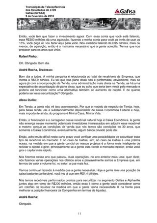 Transcrição da Teleconferência
     dos Resultados do 4T09
     Gafisa (GFSA3)
     9 de Fevereiro de 2010




Então, você tem que fazer o investimento agora. Com essa conta que você está falando,
esse R$350 milhões dá uma aquisição, fazendo a minha conta para você ao invés de usar os
15%, você pega aí, vou fazer aqui para você. Nós estamos falando de R$5 bilhões, mais ou
menos, de aquisição, então é o montante necessário que a gente acredita. Temos que nos
preparar para os anos que virão.

Rafael Pinho:

OK. Obrigado. Bom dia.

André Rocha, Bradesco:

Bom dia a todos. A minha pergunta é relacionada ao total de recebíveis da Empresa, que
monta a R$6,9 bilhões. Eu sei que boa parte disso não é performada, obviamente, mas se
agora já com a incorporação da Tenda, uma administração mais direta na Tenda, se há uma
expectativa de securitização de parte disso, que eu acho que seria bem vinda pelo mercado e
poderia até funcionar como uma alternativa também ao aumento de capital. E de quanto
poderia ser essa securitização? Obrigado.

Alceu Duílio:

Em Tenda, a gente não vê isso acontecendo. Por que o modelo de negócio de Tenda, hoje,
para baixa renda, ele é substancialmente dependente de Caixa Econômica Federal e hoje,
mais importante ainda, do programa é Minha Casa, Minha Vida.

Então, o financiador e o carregador desse recebível natural hoje é Caixa Econômica. A gente
não enxerga nesse momento potenciais investidores interessados em adquirir esse recebível
e mesmo porque as condições de venda que nós temos são condições de 30 anos, que
somente a Caixa Econômica, eventualmente, algum banco privado pode dar.

Então, acho muito difícil neste curto prazo você verificar uma possibilidade de securitizar esse
tipo de recebível no mercado. E no caso de Gafisa, sim, no caso de Gafisa é uma prática
nossa, na medida em que a gente conclui os nossos projetos é a forma mais inteligente de
reciclar o capital e girar, principalmente se a gente está vendo o mercado crescer, então você
gira o capital mais rápido.

Nós fizemos nesse ano que passou, duas operações, no ano anterior mais uma; quer dizer,
nós fizemos várias operações nos últimos anos e provavelmente somos a Empresa que, em
termos de valor e volume foi, no setor, a que mais fez.

Vamos continuar fazendo à medida que a gente necessitar. Hoje a gente tem uma posição de
caixa bastante confortável, você viu lá que tem R$1,4 bilhões.

Nós temos recebíveis performados prontos para securitizar no segmento Gafisa e Alphaville
juntos algo em torno de R$200 milhões, então essa é como a gente pode considerar como
um colchão de liquidez na medida em que a gente tenha necessidade lá na frente para
melhorar a posição financeira da Companhia em termos de liquidez.

André Rocha:

Obrigado.


                                              11
 