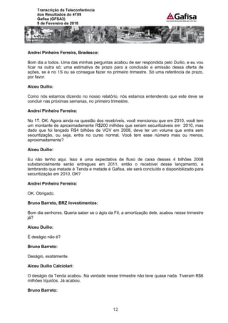 Transcrição da Teleconferência
     dos Resultados do 4T09
     Gafisa (GFSA3)
     9 de Fevereiro de 2010




Andrei Pinheiro Ferreira, Bradesco:

Bom dia a todos. Uma das minhas perguntas acabou de ser respondida pelo Duílio, e eu vou
ficar na outra só; uma estimativa de prazo para a conclusão e emissão dessa oferta de
ações, se é no 1S ou se consegue fazer no primeiro trimestre. Só uma referência de prazo,
por favor.

Alceu Duílio:

Como nós estamos dizendo no nosso relatório, nós estamos entendendo que este deve se
concluir nas próximas semanas, no primeiro trimestre.

Andrei Pinheiro Ferreira:

No 1T. OK. Agora ainda na questão dos recebíveis, você mencionou que em 2010, você tem
um montante de aproximadamente R$200 milhões que seriam securitizáveis em 2010, mas
dado que foi lançado R$4 bilhões de VGV em 2008, deve ter um volume que entra sem
securitização, ou seja, entra no curso normal. Você tem esse número mais ou menos,
aproximadamente?

Alceu Duílio:

Eu não tenho aqui. Isso é uma expectativa de fluxo de caixa desses 4 bilhões 2008
substancialmente serão entregues em 2011, então o recebível desse lançamento, e
lembrando que metade é Tenda e metade é Gafisa, ele será concluído e disponibilizado para
securitização em 2010, OK?

Andrei Pinheiro Ferreira:

OK. Obrigado.

Bruno Barreto, BRZ Investimentos:

Bom dia senhores. Queria saber se o ágio da Fit, a amortização dele, acabou nesse trimestre
já?

Alceu Duílio:

É deságio não é?

Bruno Barreto:

Deságio, exatamente.

Alceu Duílio Calciolari:

O deságio da Tenda acabou. Na verdade nesse trimestre não teve quase nada. Tiveram R$6
milhões líquidos. Já acabou.

Bruno Barreto:



                                            12
 