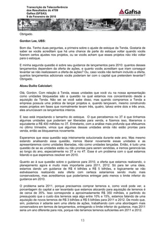 Transcrição da Teleconferência
     dos Resultados do 4T09
     Gafisa (GFSA3)
     9 de Fevereiro de 2010




Obrigado.

Gordon Lee, UBS:

Bom dia. Tenho duas perguntas, a primeira sobre o ajuste de estoque da Tenda. Gostaria de
saber se vocês acreditam que há uma chance de parte do estoque voltar quando vocês
fizerem certos ajustes nos projetos, ou se vocês acham que esses projetos não irão voltar
para o estoque.

E minha segunda questão é sobre seu guidance de lançamentos para 2010: quantos desses
lançamentos dependem da oferta de ações, e quanto vocês acreditam que iriam conseguir
levantar se não realizassem a oferta de ações? Ou, caso vocês não tenham incluído a oferta,
quantos lançamentos adicionais vocês poderiam ter com o capital que pretendem levantar?
Obrigado.

Alceu Duílio Calciolari:

Olá, Gordon. Com relação à Tenda, essas unidades que você viu na nossa apresentação
como unidades bloqueadas são a questão na qual estamos nos concentrando desde a
aquisição da Tenda. Não sei se você sabe disso, mas quando compramos a Tenda a
empresa possuía uma prática de lançar projetos e, quando lançavam, mesmo construindo
esses projetos em fases que normalmente levam três, quatro, talvez entre dois e três anos,
eles anunciavam os lançamentos inteiros.

E isso está impactando o tamanho do estoque. O que percebemos no 3T é que tínhamos
algumas unidades que poderiam ser liberadas para venda, e fizemos isso, liberamos o
equivalente a R$ 400 milhões no 3T. Entretanto, com a análise mais profunda que efetuamos
no último trimestre, vimos que algumas dessas unidades ainda não estão prontas para
venda, então as bloqueamos novamente.

Esperamos que essa questão seja inteiramente solucionada durante este ano. Mas mesmo
estando analisando essa questão, iremos liberar novamente essas unidades e as
apresentaremos como unidades liberadas, não como unidades lançadas. Então, é tudo uma
questão de se as unidades estão ou não prontas para serem vendidas, e iremos gerenciá-las
ao longo do ano, especialmente no 3T e no 4T. Esse é um problema com o qual estamos
lidando e que esperamos resolver em 2010.

Quanto ao à sua questão sobre o guidance para 2010, a oferta que estamos realizando, o
planejamento agora é muito mais importante para 2011, 2012. Só para ter uma ideia,
estamos dando um guidance de R$ 4 bilhões a R$ 5 bilhões, e logicamente se não
estivéssemos realizando esta oferta com certeza estaríamos sendo muito mais
conservadores, mas acreditamos que poderíamos entregar pelo menos o limite inferior do
guidance em 2010.

O problema seria 2011, porque precisamos comprar terrenos e, como você pode ver, a
porcentagem do capital a ser levantado que estamos alocando para aquisição de terrenos é
de cerca de 35%. Isso corresponde a aproximadamente R$ 350 milhões, e partindo do
pressuposto que o custo dos terrenos seja algo entre 10% e 15%, estamos falando de uma
aquisição de novos terrenos de R$ 3 bilhões a R$ 5 bilhões para 2011 e 2012. De modo que,
sim, podemos ir adiante sem uma oferta de ações, trabalhando com uma abordagem mais
conservadora em termos de lançamentos, entregando o limite inferior do guidance, mas 2011
seria um ano diferente para nós, porque não teríamos terrenos suficientes em 2011 e 2012.


                                            13
 