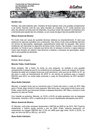 Transcrição da Teleconferência
     dos Resultados do 4T09
     Gafisa (GFSA3)
     9 de Fevereiro de 2010




Gordon Lee:

Perfeito, isso está bastante claro. Gostaria de fazer apenas mais uma questão complementar
à da Tenda. Quando você diz que, após reavaliar as unidades no 4T, vocês sentiram que
elas não estavam prontas para ser liberadas, foi porque vocês não estavam confortáveis com
a demanda para aquele tipo de unidades, ou por causa de algum tipo de questão técnica?

Wilson Amaral de Oliveira:

Foi muito mais por causa de questões técnicas relativas ao empreendimento. É claro que
podemos ter algumas questões com a demanda, mas vemos muito mais problemas técnicos
em termos de aprovações, legalização, especialmente neste lado da equação. Não vemos
problemas com demanda no segmento de baixa renda, Gordon. Na verdade, o que podemos
perceber na Tenda é que a redução que temos tido no estoque é enorme, e agora estamos
muito mais focados em adquirir mais terrenos e acelerar o processo de aprovações; então,
não é uma questão de demanda.

Gordon Lee:

Perfeito. Muito obrigado.

Marcelo Telles, Credit Suisse:

Muito obrigado. Olá a todos. Eu tenho só uma pergunta, na verdade é uma questão
complementar à pergunta que fiz na conferência em português, acerca da margem da Tenda.
Gostaria de saber se a margem bruta que você mencionou, acho que era de 32,8% no 4T, se
ela inclui o custo do financiamento do SFH? E, em termos do guidance para a margem
EBITDA para 2010, se vocês estão excluindo o custo do financiamento do SFH também?
Obrigado.

Alceu Duílio Calciolari:

Marcelo, a margem bruta que eu mencionei para a Tenda não exclui o custo do SFH. Mas
para a Tenda, esse número é muito pequeno. Não tenho aqui, mas posso enviá-lo para você.
Então, esses 32,8% que mencionei incluem a despesa financeira, OK? Mas o número é muito
pequeno no caso da Tenda.

Com relação ao guidance, Marcelo, os 18,5% a 20,5% já estão ajustados com as despesas
financeiras, incluindo o SFH, o capital de giro e os juros capitalizados planejados para 2010.

Wilson Amaral de Oliveira:

Oi, Marcelo, você pode comparar diretamente o EBITDA de 2009 ao de 2010, OK? Fizemos
exatamente o mesmo ajuste durante o ano de 2009. Então, estamos esperando um
crescimento na margem EBITDA dos 17,5% em 2009 para algo entre 18,5% a 20,5%, ou
seja, em torno de 200 ou 300 b.p., em 2010.

Alceu Duílio Calciolari:




                                             14
 