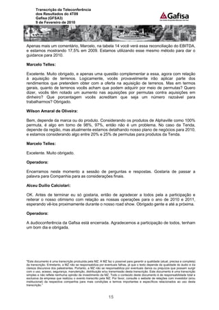 Transcrição da Teleconferência
      dos Resultados do 4T09
      Gafisa (GFSA3)
      9 de Fevereiro de 2010




Apenas mais um comentário, Marcelo, na tabela 14 você verá essa reconciliação do EBITDA,
e estamos mostrando 17,5% em 2009. Estamos utilizando esse mesmo método para dar o
guidance para 2010.

Marcelo Telles:

Excelente. Muito obrigado, e apenas uma questão complementar a essa, agora com relação
à aquisição de terrenos. Logicamente, vocês provavelmente irão aplicar parte dos
rendimentos que pretendem obter com a oferta na aquisição de terrenos. Mas em termos
gerais, quanto de terrenos vocês acham que podem adquirir por meio de permutas? Quero
dizer, vocês têm notado um aumento nas aquisições por permutas contra aquisições em
dinheiro? Que porcentagem vocês acreditam que seja um número razoável para
trabalharmos? Obrigado.

Wilson Amaral de Oliveira:

Bem, depende da marca ou do produto. Considerando os produtos de Alphaville como 100%
permuta, é algo em torno de 98%, 97%, então não é um problema. No caso da Tenda,
depende da região, mas atualmente estamos detalhando nosso plano de negócios para 2010,
e estamos considerando algo entre 20% e 25% de permutas para produtos da Tenda.

Marcelo Telles:

Excelente. Muito obrigado.

Operadora:

Encerramos neste momento a sessão de perguntas e respostas. Gostaria de passar a
palavra para Companhia para as considerações finais.

Alceu Duílio Calciolari:

OK. Antes de terminar eu só gostaria, então de agradecer a todos pela a participação e
reiterar o nosso otimismo com relação as nossas operações para o ano de 2010 e 2011,
esperando vê-los proximamente durante o nosso road show. Obrigado gente e até a próxima.

Operadora:

A áudioconferência da Gafisa está encerrada. Agradecemos a participação de todos, tenham
um bom dia e obrigada.




"Este documento é uma transcrição produzida pela MZ. A MZ faz o possível para garantir a qualidade (atual, precisa e completa)
da transcrição. Entretanto, a MZ não se responsabiliza por eventuais falhas, já que o texto depende da qualidade do áudio e da
clareza discursiva dos palestrantes. Portanto, a MZ não se responsabiliza por eventuais danos ou prejuízos que possam surgir
com o uso, acesso, segurança, manutenção, distribuição e/ou transmissão desta transcrição. Este documento é uma transcrição
simples e não reflete nenhuma opinião de investimento da MZ. Todo o conteúdo deste documento é de responsabilidade total e
exclusiva da empresa que realizou o evento transcrito pela MZ. Por favor, consulte o website de relações com investidor (e/ou
institucional) da respectiva companhia para mais condições e termos importantes e específicos relacionados ao uso desta
transcrição.”



                                                             15
 