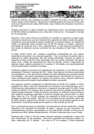 Transcrição da Teleconferência
    dos Resultados do 4T09
    Gafisa (GFSA3)
    9 de Fevereiro de 2010




esperamos alcançar mais vantagens de escala e reduções de custos, e de despesas com
vendas, gerais e administrativas. Mantivemos o dedicado gerente de marca da Tenda, bem
como sua infraestrutura de varejo diferenciada e seus métodos de construção inovadores e
de baixo custo.

Também anunciamos no último trimestre que esperávamos fechar uma transação adicional
de R$ 600 milhões de debêntures com a Caixa até o final do ano. A transação foi fechada
em 10 de dezembro.

Enquanto o foco maior continua na demanda por moradias no segmento de baixa renda,
continuamos observando uma forte demanda dos segmentos de médio e médio-alto padrão,
e esperamos que essa tendência cresça à medida que a economia melhore. As unidades da
Gafisa e da Alphaville juntas venderam mais de R$ 670 milhões no trimestre, registrando
velocidades de vendas de 23% e 44%, respectivamente. A maior parte dos lançamentos e
das vendas da Alphaville continua ocorrendo fora dos mercados de São Paulo e Rio de
Janeiro.

A Gafisa sempre contou com vantagens competitivas representadas por uma carteira
diversificada de produtos e seu alcance geográfico. Hoje, os produtos de padrão médio e
médio-alto da Gafisa representam 58% das vendas contratadas, enquanto as ofertas no
segmento de baixa renda da Tenda representam 42% das vendas contratadas. Há apenas
quatro anos, a Gafisa era responsável por 100% das receitas, vendas e lançamentos da
empresa. Agora, estamos presentes em 21 estados e 100 cidades, com aproximadamente
188 empreendimentos, envolvendo 310 fases.

Finalmente, gostaria de anunciar que pretendemos dar andamento a uma oferta de ações
subsequente (“follow-on”) estimada em R$ 1 bilhão. Hoje falamos da imensa oportunidade
que enxergamos e, como demonstrado, também de nossa habilidade para aumentar receitas
e lucratividade. Uma oferta subsequente nos proporcionará a oportunidade de financiar de
modo confortável nossos objetivos de negócios nos próximos anos, enquanto melhoramos
nossa atual estrutura de capital e oportunidades de fusões e aquisições.

Com presença nacional e designação de Representante da CAIXA em 6 regiões, a Tenda,
subsidiária da Gafisa, está bem posicionada para alavancar esse relacionamento com a
CAIXA para dar continuidade ao crescimento no segmento de baixa renda. Em 2009, Tenda
transferiu à CAIXA 5.114 unidades, além de possuir mais de 25 mil unidades atualmente sob
análise naquela instituição. A meta da Caixa de acrescentar um milhão de novas moradias a
esse segmento já está bem adiantada e deverá ser atingida até o final de 2010, ou antes
disso. Cerca de 71% (713.990 unidades, em dezembro de 2009) do total de unidades
planejadas já estão sob análise. Mais de 275 mil unidades já foram aprovadas, desde abril
de 2009, quando o programa foi anunciado, com mais de 91 mil aprovações apenas no mês
de dezembro. A taxa de aprovação atual é superior a 4.900 unidades por dia útil.

Com a aceleração das taxas de aprovação e da demanda por imóveis residenciais, a Gafisa
intensificou sua capacidade de execução. No Slide 7, pode-se ver que concluímos 152
empreendimentos, ou fases, representando um VGV total de R$ 1,5 bilhão, em linha com os
requisitos para 2009. Desses empreendimentos, 130 foram construídos sob a marca Tenda.

Passando para o Slide 8. Uma de nossas principais vantagens competitivas é nosso land
bank diversificado, de alta qualidade. Possuímos atualmente 383 diferentes projetos, ou
fases, distribuídos por 21 estados. Com mais de 47 mil unidades, a Tenda representa



                                           3
 