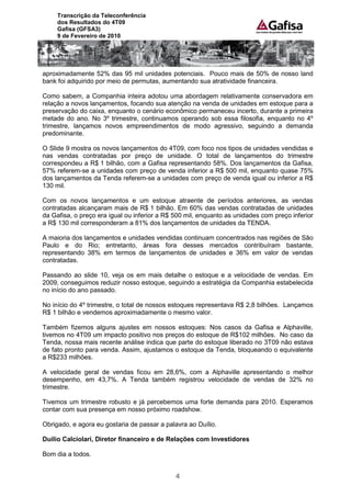 Transcrição da Teleconferência
     dos Resultados do 4T09
     Gafisa (GFSA3)
     9 de Fevereiro de 2010




aproximadamente 52% das 95 mil unidades potenciais. Pouco mais de 50% de nosso land
bank foi adquirido por meio de permutas, aumentando sua atratividade financeira.

Como sabem, a Companhia inteira adotou uma abordagem relativamente conservadora em
relação a novos lançamentos, focando sua atenção na venda de unidades em estoque para a
preservação do caixa, enquanto o cenário econômico permaneceu incerto, durante a primeira
metade do ano. No 3º trimestre, continuamos operando sob essa filosofia, enquanto no 4º
trimestre, lançamos novos empreendimentos de modo agressivo, seguindo a demanda
predominante.

O Slide 9 mostra os novos lançamentos do 4T09, com foco nos tipos de unidades vendidas e
nas vendas contratadas por preço de unidade. O total de lançamentos do trimestre
correspondeu a R$ 1 bilhão, com a Gafisa representando 58%. Dos lançamentos da Gafisa,
57% referem-se a unidades com preço de venda inferior a R$ 500 mil, enquanto quase 75%
dos lançamentos da Tenda referem-se a unidades com preço de venda igual ou inferior a R$
130 mil.

Com os novos lançamentos e um estoque atraente de períodos anteriores, as vendas
contratadas alcançaram mais de R$ 1 bilhão. Em 60% das vendas contratadas de unidades
da Gafisa, o preço era igual ou inferior a R$ 500 mil, enquanto as unidades com preço inferior
a R$ 130 mil corresponderam a 81% dos lançamentos de unidades da TENDA.

A maioria dos lançamentos e unidades vendidas continuam concentrados nas regiões de São
Paulo e do Rio; entretanto, áreas fora desses mercados contribuíram bastante,
representando 38% em termos de lançamentos de unidades e 36% em valor de vendas
contratadas.

Passando ao slide 10, veja os em mais detalhe o estoque e a velocidade de vendas. Em
2009, conseguimos reduzir nosso estoque, seguindo a estratégia da Companhia estabelecida
no início do ano passado.

No início do 4º trimestre, o total de nossos estoques representava R$ 2,8 bilhões. Lançamos
R$ 1 bilhão e vendemos aproximadamente o mesmo valor.

Também fizemos alguns ajustes em nossos estoques: Nos casos da Gafisa e Alphaville,
tivemos no 4T09 um impacto positivo nos preços do estoque de R$102 milhões. No caso da
Tenda, nossa mais recente análise indica que parte do estoque liberado no 3T09 não estava
de fato pronto para venda. Assim, ajustamos o estoque da Tenda, bloqueando o equivalente
a R$233 milhões.

A velocidade geral de vendas ficou em 28,6%, com a Alphaville apresentando o melhor
desempenho, em 43,7%. A Tenda também registrou velocidade de vendas de 32% no
trimestre.

Tivemos um trimestre robusto e já percebemos uma forte demanda para 2010. Esperamos
contar com sua presença em nosso próximo roadshow.

Obrigado, e agora eu gostaria de passar a palavra ao Duílio.

Duilio Calciolari, Diretor financeiro e de Relações com Investidores

Bom dia a todos.


                                              4
 