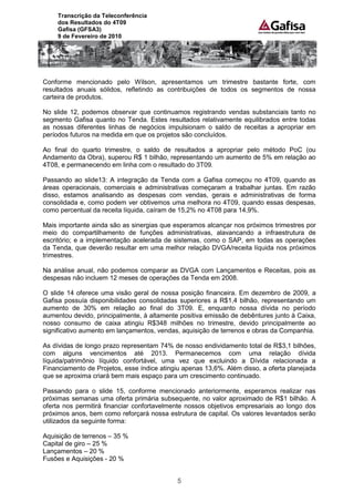 Transcrição da Teleconferência
    dos Resultados do 4T09
    Gafisa (GFSA3)
    9 de Fevereiro de 2010




Conforme mencionado pelo Wilson, apresentamos um trimestre bastante forte, com
resultados anuais sólidos, refletindo as contribuições de todos os segmentos de nossa
carteira de produtos.

No slide 12, podemos observar que continuamos registrando vendas substanciais tanto no
segmento Gafisa quanto no Tenda. Estes resultados relativamente equilibrados entre todas
as nossas diferentes linhas de negócios impulsionam o saldo de receitas a apropriar em
períodos futuros na medida em que os projetos são concluídos.

Ao final do quarto trimestre, o saldo de resultados a apropriar pelo método PoC (ou
Andamento da Obra), superou R$ 1 bilhão, representando um aumento de 5% em relação ao
4T08, e permanecendo em linha com o resultado do 3T09.

Passando ao slide13: A integração da Tenda com a Gafisa começou no 4T09, quando as
áreas operacionais, comerciais e administrativas começaram a trabalhar juntas. Em razão
disso, estamos analisando as despesas com vendas, gerais e administrativas de forma
consolidada e, como podem ver obtivemos uma melhora no 4T09, quando essas despesas,
como percentual da receita líquida, caíram de 15,2% no 4T08 para 14,9%.

Mais importante ainda são as sinergias que esperamos alcançar nos próximos trimestres por
meio do compartilhamento de funções administrativas, alavancando a infraestrutura de
escritório; e a implementação acelerada de sistemas, como o SAP, em todas as operações
da Tenda, que deverão resultar em uma melhor relação DVGA/receita líquida nos próximos
trimestres.

Na análise anual, não podemos comparar as DVGA com Lançamentos e Receitas, pois as
despesas não incluem 12 meses de operações da Tenda em 2008.

O slide 14 oferece uma visão geral de nossa posição financeira. Em dezembro de 2009, a
Gafisa possuía disponibilidades consolidadas superiores a R$1,4 bilhão, representando um
aumento de 30% em relação ao final do 3T09. E, enquanto nossa dívida no período
aumentou devido, principalmente, à altamente positiva emissão de debêntures junto à Caixa,
nosso consumo de caixa atingiu R$348 milhões no trimestre, devido principalmente ao
significativo aumento em lançamentos, vendas, aquisição de terrenos e obras da Companhia.

As dívidas de longo prazo representam 74% de nosso endividamento total de R$3,1 bilhões,
com alguns vencimentos até 2013. Permanecemos com uma relação dívida
líquida/patrimônio líquido confortável, uma vez que excluindo a Dívida relacionada a
Financiamento de Projetos, esse índice atingiu apenas 13,6%. Além disso, a oferta planejada
que se aproxima criará bem mais espaço para um crescimento continuado.

Passando para o slide 15, conforme mencionado anteriormente, esperamos realizar nas
próximas semanas uma oferta primária subsequente, no valor aproximado de R$1 bilhão. A
oferta nos permitirá financiar confortavelmente nossos objetivos empresariais ao longo dos
próximos anos, bem como reforçará nossa estrutura de capital. Os valores levantados serão
utilizados da seguinte forma:

Aquisição de terrenos – 35 %
Capital de giro – 25 %
Lançamentos – 20 %
Fusões e Aquisições - 20 %


                                            5
 