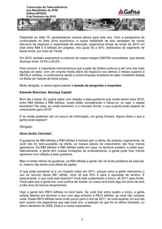 Transcrição da Teleconferência
     dos Resultados do 4T09
     Gafisa (GFSA3)
     9 de Fevereiro de 2010




Passando ao slide 16, apresentamos nossos planos para este ano. Com a perspectiva de
continuidade no forte clima econômico, e nossa habilidade de tirar vantagem de nossa
estrutura de negócios e capacidade de execução, esperamos lançar ao longo de 2010 um
total entre R$4 e 5 bilhões em projetos, dos quais 40 a 45%, destinados ao segmento de
baixa renda, por meio da Tenda.

Em 2010, também esperamos a melhoria de nossa margem EBITDA consolidada, que deverá
alcançar entre 18,5% e 20,5%.

Para concluir, é importante mencionarmos que a ação da Gafisa continua a ser uma das mais
líquidas do setor, com um volume médio diário de negócios nos últimos 3 meses superior a
R$105,4 milhões, e continuamos sendo a única empresa brasileira do setor imobiliário listada
na Bolsa de Valores de Nova Iorque.

Muito obrigado, e vamos agora passar à sessão de perguntas e respostas.

Edoardo Biancheri, Barclays Capital:

Bom dia a todos. Eu queria saber com relação a esse guidance que vocês deram para 2010,
entre R$4 bilhões e R$5 bilhões, vocês estão considerando o follow-on, ou seja, o capital
levantado? No caso, se vocês estiverem, e o mercado fechar, o que a gente pode esperar de
crescimento para 2010?

E se vocês poderiam dar um pouco de informação, um going forward, depois disso o que a
gente pode esperar?

Obrigado.

Alceu Duílio Calciolari:

O guidance de R$4 bilhões a R$5 bilhões é factível sem a oferta. No entanto, logicamente, se
você não for bem-sucedido na oferta, os nossos planos de crescimento vão ficar menos
agressivos. Os R$4 bilhões a R$5 bilhões estão em casa, os terrenos existem, e estão aqui.
Naturalmente, a gente tem nossas limitações de endividamento, a gente pode ficar menos
agressivo com relação a esse guidance.

Mas no limite inferior do guidance, os R$4 bilhões a gente não vê muito problema de executá-
lo, mesmo não tendo uma oferta de capital.

O que pode acontecer aí é um impacto maior em 2011, porque como a gente mencionou o
uso do recurso desse R$1 bilhão, você vê que 35% é para a aquisição de terreno. E
basicamente, o que você está fazendo? Você está sustentando o futuro, de 2011 para frente.
Você sabe que a gente tem uma política de manter no nosso land bank algo em torno de dois
a três anos de futuros lançamentos.

Hoje a gente tem R$15 bilhões no land bank. Se você tirar entre quatro a cinco, a gente
estaria falando em terminar o ano com algo próximo a R$10 bilhões, se você não comprar
nada. Esses R$10 bilhões seria muito pouco para o ano de 2011, se você esperar um ano tão
bom quanto nós esperamos que seja esse ano, a exemplo do que foi no último trimestre, ou
último semestre de 2009. Essa é a nossa expectativa.



                                             6
 