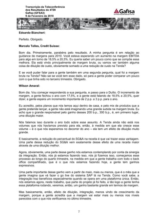 Transcrição da Teleconferência
     dos Resultados do 4T09
     Gafisa (GFSA3)
     9 de Fevereiro de 2010




Edoardo Biancheri:

Perfeito. Obrigado.

Marcelo Telles, Credit Suisse:

Bom dia. Primeiramente, parabéns pelo resultado. A minha pergunta é em relação ao
guidance de margens para 2010. Você estava esperando um aumento na margem EBITDA
para algo em torno de 18,5% a 20,5%. Eu queria saber um pouco como que se compõe essa
melhora. Ela está vindo principalmente de margem bruta, ou vamos ver também alguma
coisa de diluição de custo, obviamente somado a uma redução de custo na Tenda?

E se você puder falar para a gente também em uma segunda pergunta, qual foi a margem
bruta na Tenda? Não sei se você tem esse dado, só para a gente poder comparar um pouco
com o que tinha sido no terceiro trimestre. Obrigado.

Wilson Amaral:

Bom dia. Vou começar respondendo a sua pergunta, e passo para o Duílio. O incremento de
margem, a gente fechou o ano com 17,5%, e a gente está falando de 18,5% a 20,5%, quer
dizer; a gente espera um incremento importante de 2 p.p. a 3 p.p. para o ano.

Eu acredito, pelos planos que nós temos aqui dentro de casa, e pelo mix de produtos que a
gente pretende lançar, a gente não está imaginando uma grande subida na margem bruta. Eu
acho que o grande responsável pelo ganho desses 200 b.p., 300 b.p., é, em primeiro lugar,
uma diluição maior.

Nós falamos isso durante o ano todo sobre esse assunto. A Tenda ainda não está nos
volumes que nós havíamos previsto para ela, então, à medida em que ela cresce esse
volume – é o que nós esperamos no decorrer do ano – ela tem um efeito de diluição muito
grande.

E basicamente, a redução do percentual do SG&A na receita é que vai trazer essa vantagem.
Uma parte dessa redução do SG&A vem exatamente desse efeito de uma receita maior
através de uma diluição melhor.

Agora, obviamente, uma parte desse ganho nós estamos contemplando por conta da sinergia
da integração. Então, nós já estamos fazendo isso, nós já fizemos isso, começamos esse
processo ao longo do quarto trimestre, na medida em que a gente trabalha com todo o back
office compartilhado, que é o que nós estamos fazendo hoje, a gente tem ganhos
expressivos.

Uma parte importante desse ganho vem a partir de maio, mais ou menos, que é o mês que a
gente imagina que vá fazer o go live do sistema SAP lá na Tenda. Como você sabe, a
integração traz benefícios especialmente quando se opera em uma plataforma única. Então,
nós estamos agora, neste trabalho, que parte do projeto já foi feito, e tão logo a gente tenha
essa plataforma rodando, veremos, então, um ganho bastante grande em termos de margem.

Mas basicamente, então, efeito de diluição, integração, menos vindo de crescimento da
margem, porque a gente acredita que a margem vai estar mais ou menos nos níveis
parecidos com o que nós verificamos no último trimestre.



                                              7
 