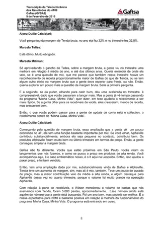 Transcrição da Teleconferência
     dos Resultados do 4T09
     Gafisa (GFSA3)
     9 de Fevereiro de 2010




Alceu Duílio Calciolari:

Você perguntou da margem de Tenda bruta, no ano ela fez 32% e no trimestre fez 32.8%.

Marcelo Telles:

Está ótimo. Muito obrigado.

Marcelo Millman:

Só aproveitando o gancho do Telles, sobre a margem bruta, a gente viu no trimestre uma
melhora em relação à média do ano, e até dos últimos anos. Queria entender de onde ela
veio, se é uma questão de mix, que me parece que também nesse trimestre houve um
reconhecimento de receita proporcionalmente maior de Gafisa do que de Tenda, ou se tem
algum outro efeito na margem bruta que a gente deva esperar para frente, ou não. Então,
queria explorar um pouco mais a questão da margem bruta. Seria a primeira pergunta.

E a segunda, se eu puder, olhando para cash burn, deu uma acelerada no trimestre. é
compreensível, dado que vocês passaram a lançar mais. Mas a gente já vê tempo passando
do programa “Minha Casa, Minha Vida”; quer dizer, em tese ajudaria o recebimento a ser
mais rápido. Se a gente olhar para os recebíveis de vocês, eles cresceram; menos de receita,
mas cresceram bem.

Então, o que vocês podem passar para a gente de update de como está o collection, o
recebimento dentro do “Minha Casa, Minha Vida”.

Alceu Duílio Calciolari:

Começando pela questão de margem bruta, essa ampliação que a gente vê um pouco
ocorrendo no 4T, ela tem uma função bastante importante por mix. Se você olhar, Alphaville
contribuiu substancialmente; embora ela seja pequena no contexto, contribuiu bem. Os
produtos Alphaville foram muito bem no último trimestre em termos de preço. Então, a gente
conseguiu ampliar a margem bruta.

Gafisa não foi diferente. Vocês que estão próximos em São Paulo, vocês viram os
lançamentos que nós fizemos, e como se puxou o preço em produtos de alta renda. Você
acompanhou aqui, é o caso emblemático nosso, é o It aqui na Leopoldo. Então, isso ajudou a
puxar preço, e foi bem vendido.

Então, tem uma ampliação dada por mix, substancialmente vindo de Gafisa e Alphaville.
Tenda teve um aumento de margem, sim, mas ali é mix, também. Teve um pouco de puxada
de preço, mas a maior contribuição veio da média e alta renda, e algum destaque para
Alphaville dessa vez no quarto trimestre, porque o volume foi muito grande na operação
Alphaville.

Com relação à parte de recebíveis, o Wilson mencionou o volume de pastas que nós
assinamos com Tenda, foram 5.000 pastas, aproximadamente. Esse número ainda está
aquém do número que a gente está buscando. Foi um ano bom, mas poderia ser melhor. E a
nossa expectativa para 2010 é bastante positiva em relação à melhora do funcionamento do
programa Minha Casa, Minha Vida. O programa está entrando em curso.




                                             8
 