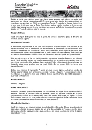 Transcrição da Teleconferência
     dos Resultados do 4T09
     Gafisa (GFSA3)
     9 de Fevereiro de 2010




Então, a gente quer reduzir prazo para fazer esse repasse mais rápido. A gente está
esperando um volume importante em 2010 e uma aceleração do giro do nosso recebível em
relação ao que você viu em 2009, em especial em Tenda. A expectativa é essa, de melhorar
o giro, que é entregar para a Caixa Econômica, assinar rápido, receber o dinheiro mais
rápido, fazer esse processo de uma maneira mais curta, e a eficiência operacional mesmo da
gestão em Tenda. É isso que a gente espera.

Marcelo Millman:

Você tem algum dado para dar para a gente, no tema de assinar a pasta é diferente de
receber, porque a gente –

Alceu Duílio Calciolari:

A assinatura da pasta tem a ver com você contratar o financiamento. Ela não tem a ver
necessariamente com a velocidade do recebimento. A velocidade do recebimento está
linkada à velocidade da construção, então você assinando mais significa que você está
vendendo mais, que você vai receber mais. E se você encurta o seu período de construção,
você vê recebe mais rápido ainda. Essas são das alavancas que a gente tem que trabalhar.

Mas eu não consigo te dar um dado específico, porque se eu estou lançando um produto,
vendi 100%, significa que eu vou receber esse produto em um determinado período, que é o
período da construção dele, ao longo da construção. Então, minha exposição de caixa vai ser
bastante baixa nesse produto que eu vendi 100%. Se eu vender 50%, eu tenho uma
exposição maior.

Então, esse mix que é importante. A gente tem que vender rápido, acelerar as vendas de
Tenda, assinar rápido com a Caixa Econômica Federal, e trazer o recurso rapidamente, à
medida que você constrói. Isso tudo embaixo do que a gente chama de crédito associativo,
que você conhece bem.

Marcelo Millman:

Perfeito. Obrigado.

Rafael Pinho, HSBC:

Bom dia. Eu queria que vocês falassem um pouco mais, eu vi que vocês reclassificaram o
estoque, voltaram a bloquear parte do estoque, enfim, no terceiro trimestre eu já tinha
perguntado sobre isso, sobre essa prática de vocês, que eu acho que é um pouco ortodoxa.
Enfim, queria entender por que vocês voltaram a diminuir o estoque de Tenda? O que é que
aconteceu com esses empreendimentos sobre esse assunto?

Alceu Duílio Calciolari:

Você tem razão, é um pouco ortodoxa, a gente também não gosta. Só que a gente está na
operação, estamos chegando depois de um ano da aquisição de Tenda, a gente, acho,
conseguiu entender razoavelmente o que aconteceu ali, o que acontece na forma de operar
os produtos Tenda.




                                            9
 