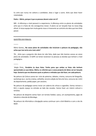 Eu acho que nunca me voltaria a candidatar, dava o lugar a outro. Acho que deve haver
rotatividade.

Pedro – Mário, porque é que as pessoas devem votar em ti?

MR – A diferença a nível pessoal é a experiencia. A diferença entre os planos de actividades
acho que é o facto de nós conseguimos inovar. O plano vai ser lançado hoje no nosso blog
oficial. A nossa equipa tem muita gente nova e irreverente ao contrário da ideia que tens feito
passar.



QUESTÕES DO PÚBLICO:

_____

Mário Gomes_ No vosso plano de actividades não incluíram o pelouro da pedagogia, não
achas que isso seria uma mais valia?

TN _ Acho que a pergunta não devia ter sido feita, dado que não tivemos acesso ao vosso
plano de actividades. O GAPE vai tentar esclarecer às pessoas as dúvidas que tenham a nível
pedagógico.

_____

Sérgio Pinto_ Parabéns às duas listas. Tenho pena que ambas as listas não tenham
apresentado as suas ideias. Mário, tu referiste que o vosso projecto de ideias vai ser lançado
hoje. Gostaria que me dissesses quais os pilares e métodos que vão fazer, em cada pelouro.

No pelouro da Cultura vamos ter: ciclo de palestras, debates, cinema, concurso de fotografia,
workshops (p.e. escrita criativa, softskills), terceira edição da feira do livro, concurso da t-shirt
do departamento, peddy-paper, jam sessions.

No pelouro da pedagogia vamos iniciar um caderno de críticas e sugestões. Vamos renovar a
B13, e aquele espaço na entrada ao lado das escadas. Vamos fazer um roteiro cultural e
tertúlias.

No pelouro de desporto vamos fazer um torneio futebol, sueca, um acampamento, jogos de
tabuleiro e descida do Mondego.

No pelouro da informática e divulgação vamos continuar com o Anti-Matéria e com o site do
NEDF.
 