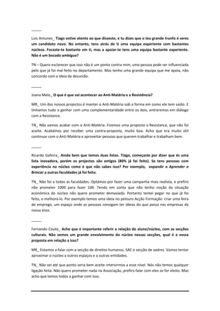 _____

Luís Antunes_ Tiago estive atento ao que disseste, e tu dizes que o teu grande trunfo é seres
um candidato novo. No entanto, tens atrás de ti uma equipa experiente com bastantes
núcleos. Focaste-te bastante em ti, mas a apoiar-te tens uma equipa bastante experiente.
Não é um bocado ambíguo?

TN – Quero esclarecer que isso não é um ponto contra mim, uma pessoa pode ser influenciada
pelo que já foi mal feito no departamento. Mas tenho uma grande equipa que me apoia, não
concordo com a ideia da desunião.

_____

Joana Melo_ O que é que vai acontecer ao Anti-Matéria e a Resistência?

MR_ Um dos nossos projectos é manter o Anti-Matéria sob a forma em como ele tem saído. E
tínhamos tudo a ganhar com uma complementaridade entre os dois, entraremos em diálogo
com a Resistance.

TN_ Não vamos acabar com o Anti-Matéria. Fizemos uma proposta a Resistance, que não foi
aceite. Acabámos por receber uma contra-proposta, muito boa. Acho que era muito útil
continuar com o Anti-Matéria e aproveitar pessoas que querem trabalhar e trabalham bem.

_____

Ricardo Gafeira_ Ainda bem que temos duas listas. Tiago, começaste por dizer que és uma
lista inovadora, porém os projectos são antigos (80% já foi feito). Se tens pessoas com
experiência no núcleo como é que não sabes isso? Por exemplo, expandir o Aprender a
Brincar a outras faculdades já foi feito.

TN_ Não foi a todas as faculdades. Optámos por fazer uma campanha mais realista, e prefiro
não prometer 1000 para fazer 100. Tendo em conta que não tenho noção da situação
económica do núcleo não quero prometer demasiado. Portanto tentei pegar no que já foi
feito, e melhorá-lo. Por exemplo temos uma ideia no pelouro Acção Formação: criar uma feira
de emprego, um espaço onde as pessoas consigam ter ideias do que passa nas empresas da
nossa área.

_____

Fernando Couto_ Acho que é importante referir a relação do aluno/núcleo, com as secções
culturais. Não vemos um grande envolvimento do núcleo nessas secções, qual é a vossa
proposta em relação a isso?

MR_ Estamos a falar com a secção de direitos humanos, SAC e secção de xadrez. Vamos tentar
aproximar o núcleo a outros espaços e a outras entidades.

TN_ Não sei até que ponto seria bem aceite intervirmos a esse nível. Nós não temos qualquer
ligação feita. Não quero prometer nada na Associação, prefiro falar com eles se for eleito. Mas
acho que temos todos a ganhar com isso.
 