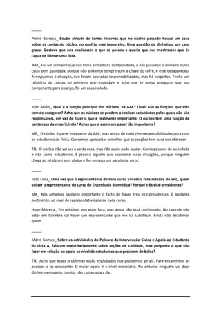 _____

Pierre Barroca_ Soube através de fontes internas que no núcleo passado houve um caso
sobre as contas do núcleo, no qual tu eras tesoureiro. Uma questão de dinheiros, um caso
grave. Gostava que nos explicasses o que se passou e queria que nos mostrasses que és
capaz de liderar uma lista.

 MR_ Foi um dinheiro que não tinha entrado na contabilidade, e nós pusemos o dinheiro numa
caixa bem guardada, porque não andamos sempre com a chave do cofre, e este desapareceu.
Averiguamos a situação, não foram apuradas responsabilidades, mas há suspeitos. Tenho um
relatório de contas no primeiro ano impecável e acho que te posso assegurar que sou
competente para o cargo, foi um caso isolado.

_____

João Abílio_ Qual é a função principal dos núcleos, na AAC? Quais são as funções que eles
tem de assegurar? Acho que os núcleos se perdem a realizar actividades pelas quais não são
responsáveis, em vez de fazer o que é realmente importante. O núcleo tem uma função de
santa casa da misericórdia? Achas que e assim um papel tão importante?

MR_ O núcleo é parte integrante da AAC, mas acima de tudo têm responsabilidades para com
os estudantes de física. Queremos aproveitar o melhor que as secções tem para nos oferecer.

TN_ O núcleo não vai ser a santa casa, mas não custa nada ajudar. Como pessoas da sociedade
e não como estudantes. É preciso alguém que coordene essas situações, porque ninguém
chega ao pé de um sem abrigo e lhe entrega um pacote de arroz.

_____

João Lima_ Uma vez que o representante do meu curso vai estar fora metade do ano, quem
vai ser o representante do curso de Engenharia Biomédica? Porquê três vice-presidentes?

MR_ Nós achamos bastante importante o facto de haver três vice-presidentes. É bastante
pertinente, ao nível da representatividade de cada curso.

Hugo Moreira_ Em princípio vou estar fora, mas ainda não está confirmado. No caso de não
estar em Coimbra vai haver um representante que me irá substituir. Ainda não decidimos
quem.

_____

Mário Gomes_ Sobre as actividades do Pelouro da Intervenção Cívica e Apoio ao Estudante
da Lista A, falaram maioritariamente sobre acções de caridade, mas pergunto o que vão
fazer em relação ao apoio ao nível de estudantes que precisem de bolsa?

TN_ Acho que esses problemas estão englobados nos problemas gerais. Para encaminhar as
pessoas e os estudantes O maior apoio é a nível monetário. No entanto ninguém vai doar
dinheiro enquanto comida não custa nada a dar.
 