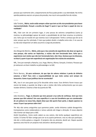 pessoas que realmente vêm, o departamento de física pode perder a sua identidade. Na minha
opinião podemos exercer um pouco de pressão, mas isso é uma questão fora do núcleo.

_____

João Tondela_ Mário, vocês estão sempre a dizer que tem os três vice-presidentes para haver
representatividade. Porquê a escolha do Hugo? E quem é que vai fazer o papel de vice na
realidade?

MR_ Falei com ele em primeiro lugar, é uma pessoa de extrema competência (como já
mostrou na jeKnowledge) apesar de existir a possibilidade de ele fazer erasmus no próximo
ano. Acho que no mundo em que vivemos isso é ultrapassável. Tenho a certeza que ele vai lá
estar sempre que for solicitado. É claro que podem dividir o trabalho entre eles. E no caso de
eu não estar disponível um deles assumirá o cargo de presidente.

_____

Ana Margarida Martins_ Mário, acho que o teu conceito de experiência não deve ser igual ao
meu porque, não vamos ser hipócritas, o núcleo não tem funcionado bem. Acho que a
experiencia num núcleo que não tem funcionado bem, não é boa. Gostava que me dissesses,
na lista A, quem é que tem experiência em organizações fora núcleo de estudantes.

MR_ Tens por exemplo a Natacha, Luis, Hugo, Marina, Afonso, Gonçalo, Cristiana. Pessoas que
já realizaram um bom trabalho na jeKnowledge e na SAC.

_____

Pierre Barroca_ Só para esclarecer, de que tipo de valores relativos à perda do dinheiro
estamos a falar? Para mim a responsabilidade do que mete contas será sempre do
tesoureiro. Como é que justificas isto ter acontecido?

MR_ Isso é um caso grave que já foi discutido várias vezes. Esse dinheiro foram trocos que
vieram da latada, e quando me dirigi a sala o núcleo não tinha conhecimento que era para
receber dinheiro. Estamos a falar da quantia de 70€.

_____

João Anastácio_ Tiago, tu disseste que tens pessoal a tua volta de confiança. Será que tens
pessoas que têm valores? Um caso específico é o caso do Carvalheira que era coordenador
de um pelouro na nossa lista, depois disse que não queria fazer parte, e depois aparece na
vossa. O que é que pensas sobre isto?

TN- Nós não somos amiguinhos que queremos poder, senão tínhamos subido devagarinho.
Começávamos como colaboradores e íamos subindo até chegar a direcção. O nosso objectio
não é tentar sair daqui para a AAC.
André Carvalheira_ Como vocês sabem eu sou caloiro, não tenho qualquer experiência em
núcleo. O Cortez foi falar comigo para ver se eu queira pertencer, mas eu não quis participar,
não dei a minha palavra a ninguém. O projecto não era aliciante, decidi sair. Depois quando
apareceu esta lista foi um projecto mais aliciante e decidi participar.
 
