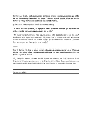 _____

Danilo Jesus_ Eu acho piada que queiram falar sobre renovar o pessoal, as pessoas que estão
na tua equipa sempre estiveram no núcleo. A melhor liga de futebol desde que eu me
lembro foi feita por um colaborador, que não era nada na lista.

(Confusão no anfiteatro, João Tondela abandona o debate)

Se tinhas isso tudo planeado, se o projecto estava planeado, porque é que no ultimo dia
andas a mandar mensagens a pessoas para pôr na lista?

TN_ Mudar comportamentos e fazer alguma coisa de jeito. Os colaboradores não são nada?
Eu não concordo. Temos hierarquias, mas não vamos tratar as pessoas como nada. Andamos a
mandar mensagens, porque que existem espaços que são necessários preencher. Sabes tão
bem quanto eu, o que é que ganha umas eleições?

_____

Ricardo Gafeira_ Na lista do Mário existem três pessoas para representarem os diferentes
cursos. Tiago, como vai ser complementado o facto de não teres ninguém em mestrados de
Física e Engenharia Física?

TN_ A resposta é lógica. Quantas pessoas existem no mestrado em Física/Astrofísica e em
Engenharia Física, comparativamente ao de Engenharia Biomédica? Eu contactei pessoas mas
não quiseram entrar. Mas acho que as pessoas em licenciaturas conseguem assegurar isso.




Terminou o debate.
 