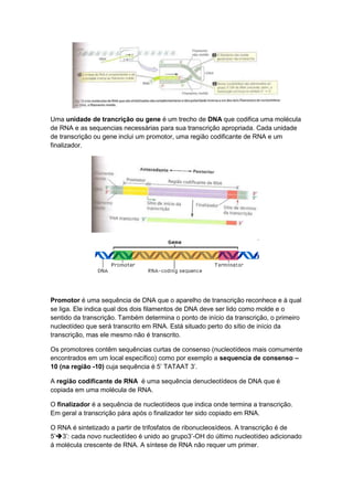 Uma unidade de trancrição ou gene é um trecho de DNA que codifica uma molécula
de RNA e as sequencias necessárias para sua transcrição apropriada. Cada unidade
de transcrição ou gene inclui um promotor, uma região codificante de RNA e um
finalizador.




Promotor é uma sequência de DNA que o aparelho de transcrição reconhece e à qual
se liga. Ele indica qual dos dois filamentos de DNA deve ser lido como molde e o
sentido da transcrição. Também determina o ponto de início da transcrição, o primeiro
nucleotídeo que será transcrito em RNA. Está situado perto do sítio de início da
transcrição, mas ele mesmo não é transcrito.

Os promotores contêm sequências curtas de consenso (nucleotídeos mais comumente
encontrados em um local específico) como por exemplo a sequencia de consenso –
10 (na região -10) cuja sequência é 5’ TATAAT 3’.

A região codificante de RNA é uma sequência denucleotídeos de DNA que é
copiada em uma molécula de RNA.

O finalizador é a sequência de nucleotídeos que indica onde termina a transcrição.
Em geral a transcrição pára após o finalizador ter sido copiado em RNA.

O RNA é sintetizado a partir de trifosfatos de ribonucleosídeos. A transcrição é de
5’3’: cada novo nucleotídeo é unido ao grupo3’-OH do último nucleotídeo adicionado
á molécula crescente de RNA. A síntese de RNA não requer um primer.
 