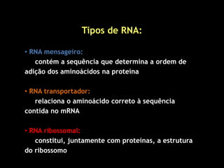 Tipos de RNA:
• RNA mensageiro:
contém a sequência que determina a ordem de
adição dos aminoácidos na proteína
• RNA transportador:
relaciona o aminoácido correto à sequência
contida no mRNA
• RNA ribossomal:
constitui, juntamente com proteínas, a estrutura
do ribossomo
 