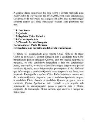 A análise desta transcrição foi feita sobre o debate realizado pela
Rede Globo de televisão no dia 26/09/2006, com cinco candidatos a
Governador de São Paulo nas eleições de 2006, mas na transcrição
somente quatro dos cinco candidatos relatam suas propostas são
eles:

L 1. Jose Serra
L 2. Quércia
L 3. Repórter Chico Pinheiro
L 4. Carlos Apolinário
L 5. Plínio de Arruda Sampaio
Documentador: Paulo Ricardo
(Mercadante não participa do debate da transcrição).

O debate foi intermediado pelo reporte Chico Pinheiro da Rede
Globo de televisão. O debate começou com o candidato Jose Serra
perguntando para o candidato Quércia, que em seguida responde a
pergunta, os dois candidatos intercalam a fala em determinado
ponto, em seguida, o candidato Jose Serra segue perguntando para o
candidato Quércia, mas é interrompido pelo repórter Chico Pinheiro
que informa que o candidato Quércia tem a resposta a seu favor, este
responde. Em seguida o repórter Chico Pinheiro informa que é a vez
do candidato Quércia perguntar para o candidato Apolinário ou para
o candidato Plínio Arruda, o candidato Quércia pergunta para o
candidato Carlos Apolinário, este reponde e em seguida sob
informação do documentador, passa a palavra para o último
candidato da transcrição Plínio Arruda, que encerra o tempo de
transcrição.




                                                                   2
 