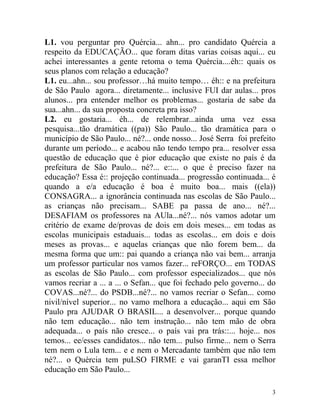 L1. vou perguntar pro Quércia... ahn... pro candidato Quércia a
respeito da EDUCAÇÃO... que foram ditas varias coisas aqui... eu
achei interessantes a gente retoma o tema Quércia....éh:: quais os
seus planos com relação a educação?
L1. eu...ahn... sou professor…há muito tempo… éh:: e na prefeitura
de São Paulo agora... diretamente... inclusive FUI dar aulas... pros
alunos... pra entender melhor os problemas... gostaria de sabe da
sua...ahn... da sua proposta concreta pra isso?
L2. eu gostaria... éh... de relembrar...ainda uma vez essa
pesquisa...tão dramática ((pa)) São Paulo... tão dramática para o
município de São Paulo... né?... onde nosso... José Serra foi prefeito
durante um período... e acabou não tendo tempo pra... resolver essa
questão de educação que é pior educação que existe no país é da
prefeitura de São Paulo... né?... e::... o que é preciso fazer na
educação? Essa é:: projeção continuada... progressão continuada... é
quando a e/a educação é boa é muito boa... mais ((ela))
CONSAGRA... a ignorância continuada nas escolas de São Paulo...
as crianças não precisam... SABE pa passa de ano... né?...
DESAFIAM os professores na AUla...né?... nós vamos adotar um
critério de exame de/provas de dois em dois meses... em todas as
escolas municipais estaduais... todas as escolas... em dois e dois
meses as provas... e aquelas crianças que não forem bem... da
mesma forma que um:: pai quando a criança não vai bem... arranja
um professor particular nos vamos fazer... reFORÇO... em TODAS
as escolas de São Paulo... com professor especializados... que nós
vamos recriar a ... a ... o Sefan... que foi fechado pelo governo... do
COVAS...né?... do PSDB...né?... no vamos recriar o Sefan... como
nivil/nível superior... no vamo melhora a educação... aqui em São
Paulo pra AJUDAR O BRASIL... a desenvolver... porque quando
não tem educação... não tem instrução... não tem mão de obra
adequada... o país não cresce... o país vai pra trás::... hoje... nos
temos... ee/esses candidatos... não tem... pulso firme... nem o Serra
tem nem o Lula tem... e e nem o Mercadante também que não tem
né?... o Quércia tem puLSO FIRME e vai garanTI essa melhor
educação em São Paulo...

                                                                     3
 