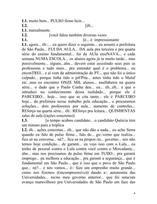 L1. muito bem... PULSO firme hein...
L2.                                      [éh...
L1. marealmente
L2.               [você falou também diversas vezes
L1.                                     [é... é impressionante
L1. agora... éh::... eu quero dizer o seguinte... eu assumi a prefeitura
de São Paulo... FUI DA AULA... DA aula pra terceira e pra quarta
série do ensino fundamental... fui da AUla ensiNAVA... e cada
semana NUMA ESCOLA... os alunos agora já ta muito tarde... mas
possivelmente... alguns...ahn... devem estar assistindo seus pais as
professoras e tudo mais... pra entender qual é o problema... eu
enconTREI... e ai vem da administração do PT... que não foi o único
culpado... porque tinha tido o pif/Pita... antes tinha tido o Maluf
etc...mas eu encontrei ONZE MIL alunos... analfabetos na quarta
série... o dado que o Paulo Cunha deu... eu... éh...éh... é que o
introduzi no conhecimento dessa realidade... porque ele é
PARCEIRO... hoje... isso que se cita tanto... ele é PARCEIRO
hoje... da prefeitura nesse trabalho pela educação... e procuramos
soluções... dois professores por aula... aumento de controles...
REforço na quarta série... éh:: REforço pra leitura... QUINHENTAS
salas de aula ((ações concretas))
L3.            [o tempo acabou candidato... o candidato Quércia tem
um minuto para a tréplica
L2. éh... ações concretas... éh... que não dão a nada... eu acho Serra
quando eu falo de pulso firme... falo de... gu::verno que realiza...
fica só na conversa... né?... fica só na propos::ta... governo... nós não
temos hoje condição... de garanti... eu vejo isso com o Lula... eu
tenho de pessoal contra o Lula contra você contra o Mercadante...
ahn... mas nos precisamos de pulso firme em TUDO... pra garanti
emprego... pa melhora a educação... pra garanti a segurança... que é
fundamental em São Paulo... que é isso que o povo de São Paulo
que... né?... e nós vamos... é:: faze um emprenho muito grande...
como nos fizemos ((incompreensivo)) dando a:: autonomia das
Universidades... nu/no meu governo anterior... que foi uma/um
avanço maravilhoso pra Universidades de São Paulo em face das

                                                                       4
 
