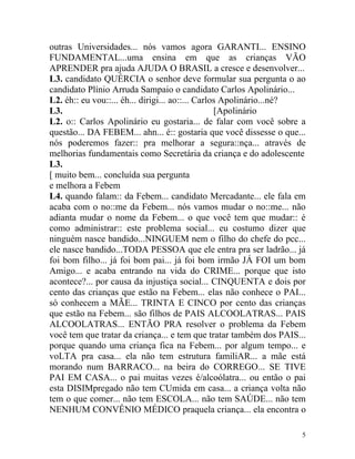 outras Universidades... nós vamos agora GARANTI... ENSINO
FUNDAMENTAL...uma ensina em que as crianças VÃO
APRENDER pra ajuda AJUDA O BRASIL a cresce e desenvolver...
L3. candidato QUÉRCIA o senhor deve formular sua pergunta o ao
candidato Plínio Arruda Sampaio o candidato Carlos Apolinário...
L2. éh:: eu vou::... éh... dirigi... ao::... Carlos Apolinário...né?
L3.                                               [Apolinário
L2. o:: Carlos Apolinário eu gostaria... de falar com você sobre a
questão... DA FEBEM... ahn... é:: gostaria que você dissesse o que...
nós poderemos fazer:: pra melhorar a segura::nça... através de
melhorias fundamentais como Secretária da criança e do adolescente
L3.
[ muito bem... concluída sua pergunta
e melhora a Febem
L4. quando falam:: da Febem... candidato Mercadante... ele fala em
acaba com o no::me da Febem... nós vamos mudar o no::me... não
adianta mudar o nome da Febem... o que você tem que mudar:: é
como administrar:: este problema social... eu costumo dizer que
ninguém nasce bandido...NINGUEM nem o filho do chefe do pcc...
ele nasce bandido...TODA PESSOA que ele entra pra ser ladrão... já
foi bom filho... já foi bom pai... já foi bom irmão JÁ FOI um bom
Amigo... e acaba entrando na vida do CRIME... porque que isto
acontece?... por causa da injustiça social... CINQUENTA e dois por
cento das crianças que estão na Febem... elas não conhece o PAI...
só conhecem a MÃE... TRINTA E CINCO por cento das crianças
que estão na Febem... são filhos de PAIS ALCOOLATRAS... PAIS
ALCOOLATRAS... ENTÃO PRA resolver o problema da Febem
você tem que tratar da criança... e tem que tratar também dos PAIS...
porque quando uma criança fica na Febem... por algum tempo... e
voLTA pra casa... ela não tem estrutura familiAR... a mãe está
morando num BARRACO... na beira do CORREGO... SE TIVE
PAI EM CASA... o pai muitas vezes é/alcoólatra... ou então o pai
esta DISIMpregado não tem CUmida em casa... a criança volta não
tem o que comer... não tem ESCOLA... não tem SAÚDE... não tem
NENHUM CONVÊNIO MÉDICO praquela criança... ela encontra o

                                                                    5
 