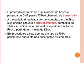  O processo por meio do qual a ordem de bases é
  passada do DNA para o RNA é chamado de transcrição.
 A transcrição é realizada por um complexo enzimático
  cuja enzima chave é a RNA polimerase, composta de
  várias subunidades e que realiza a polimerização do
  RNA a partir de um molde de DNA.
 Em procariotos existe apenas um tipo de RNA
  polimerase enquanto nos eucariontes existem três.
 