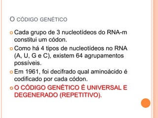 O CÓDIGO GENÉTICO
 Cada   grupo de 3 nucleotídeos do RNA-m
  constitui um códon.
 Como há 4 tipos de nucleotídeos no RNA
  (A, U, G e C), existem 64 agrupamentos
  possíveis.
 Em 1961, foi decifrado qual aminoácido é
  codificado por cada códon.
 O CÓDIGO GENÉTICO É UNIVERSAL E
  DEGENERADO (REPETITIVO).
 