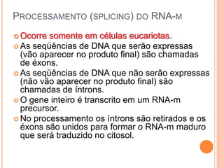 PROCESSAMENTO (SPLICING) DO RNA-M
 Ocorre somente em células eucariotas.
 As seqüências de DNA que serão expressas
  (vão aparecer no produto final) são chamadas
  de éxons.
 As seqüências de DNA que não serão expressas
  (não vão aparecer no produto final) são
  chamadas de íntrons.
 O gene inteiro é transcrito em um RNA-m
  precursor.
 No processamento os íntrons são retirados e os
  éxons são unidos para formar o RNA-m maduro
  que será traduzido no citosol.
 