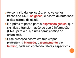  Ao  contrário da replicação, envolve certos
  trechos do DNA, os genes, e ocorre durante toda
  a vida normal da célula.
 É o primeiro passo para a expressão gênica, que
  significa a transformação do que é informação
  (DNA) para o que é uma característica do
  organismo.
 Esse processo ocorre em três etapas
  principais, a iniciação, o alongamento e o
  término, cada um contendo fatores específicos.
 