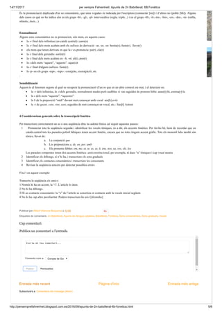 14/11/2017 per sempre Fahrenheit: Apunts de 2n Batxillerat: 6B Fonètica
http://persemprefahrenheit.blogspot.com.es/2016/09/apunts-de-2n-batxillerat-6b-fonetica.html 5/6
Entrada més recent Entrada més antigaPàgina d'inici
Subscriure's a: Comentaris del missatge (Atom)
Publicat per Albert Vilanova Boqueras a 12:04
Etiquetes de comentaris: 2n Batxillerat, Apunts de llengua catalana, Batxillerat, Fonètica, Sons consonàntics, Sons graduals, Vocals
És la pronunciació duplicada d'un so consonàntic, que unes vegades és indicada per l'escriptura (connectar [nn]) i d’altres no (poble [bb]). Alguns
dels casos en què no ho indica són en els grups -bl-, -gl-, -pl- intervocàlics (regla, triple...) i en el grups -tll-, -tl-,-tm-, -bm-, -cn-, -dm-, -tn- (ratlla,
atlàntic, ètnic...).
Emmudiment
Alguns sons consonàntics no es pronuncien, són muts, en aquests casos:
· la -r final dels infinitius (en català central): canta(r)
· la -r final dels mots acabats amb els sufixos de derivació –ar, -er, -or: bestia(r), fuste(r), llavo(r)
· els mots que tenen derivats en què la r es pronuncia: po(r), cla(r)
· la -t final dels gerundis: sortin(t)
· la -t final dels mots acabats en –lt, -nt: al(t), pon(t)
· la s dels mots “aquest”, “aquests”: aque(s)t
· la -r final d'alguns sufixos: fuste(r)
· la -p- en els grups -mpt-, -mpc-: com(p)te, exem(p)ció; etc
.
Sensibilització
Aquest és el fenomen segons el qual es recupera la pronunciació d’un so que en un altre context era mut, i el detectem en:
· la -r dels infinitius, la -t dels gerundis, normalment mudes però audibles si van seguides de pronom feble: anan[t]-hi, estima[r]-la
· la s dels mots “aquesta”, “aquestes”
· la b de la preposició “amb” davant mot començat amb vocal am[b] avió
· la -t de quant, cent, vint, sant, seguides de mot començat en vocal, etc.: San[t] Antoni
4 Consideracions generals sobre la transcripció fonètica
Per transcriure correctament un so o una seqüència dins la cadena fònica cal seguir aquestes passos:
1 Pronunciar tota la seqüència seguida i identificar les vocals tòniques, és a dir, els accents fonètics. Per fer-ho bé, hem de recordar que en
català central tots les paraules polisil·làbiques tenen accent fonètic, encara que no totes tinguin accent gràfic. Tots els monosíl·labs també són
tònics, llevat de:
a. La conjunció que
b. Les preposicions a, de, en, per, amb
c. Els pronoms febles: em, me, et, te, es, se, li, ens, nos, us, vos, els, los
Les paraules compostes tenen dos accents fonètics: anticonstitucional, per exemple, té dues “a” tòniques i cap vocal neutra
2 Identificar els diftongs, si n’hi ha, i transcriure els sons graduals
3 Identificar els contactes consonàntics i transcriure les consonants
4 Revisar la seqüència sencera per detectar possibles errors
Fixa’t en aquest exemple:
Transcriu la seqüència els amics:
1 Només hi ha un accent, la “i”. L’article és àton.
2 No hi ha diftongs.
3 Hi un contacte consonàntic: la “s” de l’article se sonoritza en contacte amb la vocals inicial següent.
4 No hi ha cap altra peculiaritat. Podem transcriure-ho així:[əlzəmíks]
Escriu el teu comentari...
Comenta com a: Compte de Goo
Publica Previsualitza
Cap comentari:
Publica un comentari a l'entrada
 