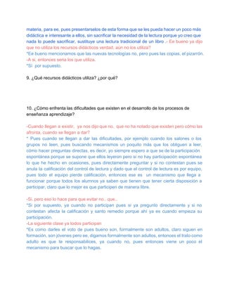materia, para ee, pues presentarselos de  esta forma que se les pueda hacer un poco más
didáctica  e  interesante a ellos, sin sacrificar la necesidad de la lectura porque yo creo que
nada  lo  puede  sacrificar,  sustituye  una  lectura  tradicional  de  un  libro .­  Ee  bueno  ya  dijo
que no utiliza los recursos didácticos verdad, aún no los utiliza?
*Ee bueno mencionamos que las nuevas tecnologías no, pero pues las copias, el pizarrón.
­A si, entonces seria los que utiliza.
*Sí  por supuesto.
9. ¿Qué recursos didácticos utiliza? ¿por qué?

10. ¿Cómo enfrenta las dificultades que existen en el desarrollo de los procesos de
enseñanza aprendizaje?
­Cuando  llegan  a  existir,  ya  nos dijo que  no,  que no ha notado que existen pero cómo  las
afronta, cuando se llegan a dar?
*  Pues  cuando  se  llegan  a  dar  las  dificultades,  por  ejemplo  cuando  los  salones  o  los
grupos  no  leen,  pues  buscando   mecanismos  un  poquito  más  que   los  obliguen  a  leer,
cómo  hacer  preguntas  directas, es decir, yo siempre espero a  que  se de la participación
espontánea porque  se  supone que ellos  leyeron pero  si  no  hay  participación espontánea
lo  que  he  hecho  en  ocasiones,  pues  directamente  preguntar   y   si  no  contestan  pues  se
anula  la  calificación  del  control  de  lectura  y  dado que  el control de lectura es por equipo,
pues  todo  el  equipo  pierde  calificación,   entonces  ese  es  un  mecanismo  que  llega  a
funcionar  porque  todos  los  alumnos  ya  saben  que  tienen  que  tener  cierta  disposición  a
participar, claro que lo mejor es que participen de manera libre.
­Si, pero eso lo hace para que evitar no.. que..
*Si  por  supuesto,  ya  cuando  no  participan  pues  si  ya  pregunto  directamente  y  si  no
contestan  afecta  la  calificación  y  santo  remedio  porque  ahí  ya  es  cuando  empieza  su
participación.
­La siguiente clase ya todos participan
*Es  como  darles  el  voto  de  pues  bueno  son,  formalmente  son  adultos,  claro  siguen  en
formación, son jóvenes pero ee, digamos formalmente son adultos, entonces el trato como
adulto  es  que  te  responsabilices,  ya  cuando  no,  pues  entonces  viene  un  poco  el
mecanismo para buscar que lo hagas.

 