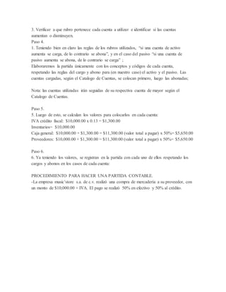 3. Verificar a que rubro pertenece cada cuenta a utilizar e identificar si las cuentas
aumentan o disminuyen.
Paso 4.
1. Teniendo bien en claro las reglas de los rubros utilizados, “si una cuenta de activo
aumenta se carga, de lo contrario se abona”, y en el caso del pasivo “si una cuenta de
pasivo aumenta se abona, de lo contrario se carga” ;
Elaboraremos la partida únicamente con los conceptos y códigos de cada cuenta,
respetando las reglas del cargo y abono para (en nuestro caso) el activo y el pasivo. Las
cuentas cargadas, según el Catalogo de Cuentas, se colocan primero, luego las abonadas;
Nota: las cuentas utilizadas irán seguidas de su respectiva cuenta de mayor según el
Catalogo de Cuentas.
Paso 5.
5. Luego de esto, se calculan los valores para colocarlos en cada cuenta:
IVA crédito fiscal: $10,000.00 x 0.13 = $1,300.00
Inventarios= $10,000.00
Caja general: $10,000.00 + $1,300.00 = $11,300.00 (valor total a pagar) x 50%= $5,650.00
Proveedores: $10,000.00 + $1,300.00 = $11,300.00 (valor total a pagar) x 50%= $5,650.00
Paso 6.
6. Ya teniendo los valores, se registran en la partida con cada uno de ellos respetando los
cargos y abonos en los casos de cada cuenta:
PROCEDIMIENTO PARA HACER UNA PARTIDA CONTABLE.
-La empresa music’store s.a. de c.v. realizó una compra de mercadería a su proveedor, con
un monto de $10,000.00 + IVA. El pago se realizó 50% en efectivo y 50% al crédito.
 