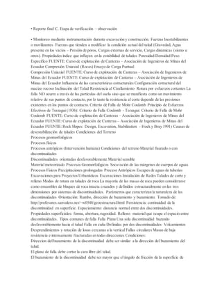 • Reporte final C. Etapa de verificación – observación
• Monitoreo mediante instrumentación durante excavación y construcción. Fuerzas Inestabilizantes
o movilizantes Fuerzas que tienden a modificar la condición actual del talud (Gravedad, Agua
presente en los vacíos – Presión de poros, Cargas externas de servicio, Cargas dinámicas (sismo u
otros). Propiedades índice que influyen en la estabilidad de taludes Porosidad Densidad Peso
Específico FUENTE: Curso de explotación de Canteras – Asociación de Ingenieros de Minas del
Ecuador Compresión Uniaxial (Rocas) Ensayo de Carga Puntual
Compresión Uniaxial FUENTE: Curso de explotación de Canteras – Asociación de Ingenieros de
Minas del Ecuador FUENTE:Curso de explotación de Canteras – Asociación de Ingenieros de
Minas del Ecuador Influencia de las características estructurales Configuración estructural del
macizo rocoso Inclinación del Talud Resistencia al Cizallamiento Rotura por esfuerzos cortantes La
falla NO ocurre a través de las partículas del suelo sino que se manifiesta como un movimiento
relativo de sus puntos de contacto, por lo tanto la resistencia al corte depende de las presiones
existentes en los puntos de contacto. Criterio de Falla de Mohr Coulomb Principio de Esfuerzos
Efectivos de Terzagui (1936): Criterio de Falla Coulomb - Terzagui: Criterio de Falla de Mohr
Coulomb FUENTE: Curso de explotación de Canteras – Asociación de Ingenieros de Minas del
Ecuador FUENTE: Curso de explotación de Canteras – Asociación de Ingenieros de Minas del
Ecuador FUENTE: Rock Slopes: Design, Excavation, Stabilization - Hoek y Bray 1991) Causas de
desestabilización de taludes Condiciones del Terreno
Procesos geomorfológicos
Procesos físicos
Procesos antrópicos (Intervención humana) Condiciones del terreno Material fisurado o con
discontinuidades
Discontinuidades orientadas desfavorablemente Material sensible
Material meteorizado Procesos Geomorfológicos Socavación de las márgenes de cuerpos de aguas
Procesos Físicos Precipitaciones prolongadas Proceso Antrópicos Escapes de aguas de tuberias
Excavaciones para Proyectos Urbanísticos Excavaciones Instalación de Redes Taludes de corte y
relleno Modos de rotura en taludes de roca La mayoría de las masas de roca pueden considerarse
como ensambles de bloques de roca intacta cruzados y definidos estructuralmente en las tres
dimensiones por sistemas de discontinuidades. Parámetros que caracterizan la naturaleza de las
discontinuidades Orientación: Rumbo, dirección de buzamiento y buzamiento. Tomado de:
http://profesores.sanvalero.net/~w0548/geoestructural.html Persistencia: continuidad de la
discontinuidad en superficie. Espaciamiento: distancia normal entre dos discontinuidades.
Propiedades superficiales: forma, abertura,rugosidad. Relleno: material que ocupa el espacio entre
discontinuidades. Tipos comunes de falla Falla Plana Una sola discontinuidad buzando
desfavorablemente hacia el talud Falla en cuña Definidas por dos discontinuidades Volcamientos
Desprendimientos y rotación de losas cercanas a la vertical Fallas circulares Masas de baja
resistencia e intensamente fracturadas en todas direcciones Condiciones:
Direccion del buzamiento de la discontinuidad debe ser similar a la dirección del buzamiento del
talud.
El plano de falla debe cortar la cara libre del talud.
El buzamiento de la discontinuidad debe ser mayor que el ángulo de fricción de la superficie de
 