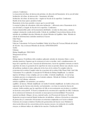 contacto. Condiciones:
La trayectoria de la línea de intersección próxima a la dirección del buzamiento de la cara del talud.
Inclinación de la línea de intersección < buzamiento del talud.
Inclinación de la línea de intersección > ángulo de fricción de la superficie. Condiciones:
Rumbo de las losas aprox/ paralelo al talud.
Buzamiento de las losas paralelo o mayor que la cara del talud.
La normal al plano de volcamiento debe tener inclinación < diferencia entre el buzamiento de la
cara del talud y el ángulo de fricción de la superficie. Condiciones:
Existen innumerables polos de fracturamiento distribuidos en todas las direcciones, entonces
cualquier orientación resulta desfavorable. Cálculo de estabilidad Características básicas de los
métodos de estabilidad (dovelas) Métodos de cálculo Métodos de Equilibrio límite Métodos de
cálculo de deformaciones (métodos numéricos) Exactos
Falla Planar
Falla por Cuña
Falla por Volcamiento No Exactos Estabilidad Global de la Masa del Terreno (Método del círculo
de fricción - hoy en desuso) Métodos de dovelas APROXIMADOS
Jambu
Fellenius
Bishop Simplificado PRECISOS
Morgenstern & Price
Spencer
Bishop riguroso El problema debe estudiarse aplicando métodos de elementos finitos u otros
métodos numéricos Suponen que la resistencia al corte se moviliza total y simultáneamente a lo
largo de la superficie de corte. Ausencia de deformaciones, factor de seguridad constante en toda la
superficie de rotura. la geometría de la superficie de rotura no permite obtener una solución exacta
del problema mediante la única aplicación de las leyes de la estática No cumplen todas las
ecuaciones de la estática Cumplen todas las ecuaciones de la estática Falla Planar Falla Cuña Falla
Volcamiento No es aplicable el concepto de FS Método de Bishop Simplificado La solución
rigurosa de bishop es muy compleja, por eso se utiliza el método simplificado, el cual arroja
resultados precisos en comparación con el método ordinario. Método de Fellenius El método
ordinario o de Fellenius solamente
satisface equilibrios de momentos y no satisface
equilibrio de fuerzas. Método simplificado de Jambu El método simplificado de Janbú se basa en la
suposición que las fuerzas entre dovelas son horizontales y no tiene en cuenta las fuerzas de
cortante. Janbú considera que las superficies de falla no necesariamente son circulares y establece
un factor de corrección f0 . El factor ƒo depende de la curvatura de la superficie de falla. Evidencias
de la existencia de fenómenos de remoción en masa (procesos de inestabilidad) Presencia de
material movilizado (bloques de roca, material suelto, etc) Presencia de Grietas de Tracción
Reptación (creep) en material blando Inclinación de individuos arbóreos Afectación en estructuras
de protección y/o contención Afectaciones en estructuras emplazadas en el sector evaluado
Existencia de escarpes en laderas Clasificación geomecánica del macizo rocos Mediante la
observación directa de las características de los macizos rocosos y la realización de sencillos
ensayos, se obtienen índices de calidad de los macizos. Clasificación RMR
 