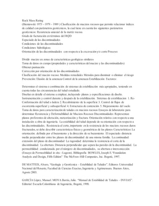Rock Mass Rating
(Bieniawski 1973 - 1979 - 1989 ) Clasificación de macizos rocosos que permite relacionar índices
de calidad con parámetros geotécnicos, la cual tiene en cuenta los siguientes parámetros
geotécnicos: Resistencia uniaxial de la matriz rocosa
Grado de facturación en términos del RQD
Espaciado de las discontinuidades
Condiciones de las discontinuidades
Condiciones hidrológicas
Orientación de las discontinuidades con respecto a la excavación y/o corte Proceso:
Dividir macizo en zonas de características geológicas similares
Toma de datos en campo (propiedades y características delmacizo y las discontinuidades)
Obtener puntuación
Corrección por orientación de las discontinuidades
Clasificación del macizo rocoso. Medidas remediales Metodos para disminuir o eliminar el riesgo
Prevención: Elusión de la amenaza Control de la amenaza Estabilización Factores:
Determinar el sistema o combinación de sistemas de estabilización más apropiados, teniendo en
cuenta todas las circunstancias del talud estudiado.
Diseñar en detalle el sistema a emplear, incluyendo planos y especificaciones de diseño.
Instrumentación y control durante y después de la estabilización. Sistemas de estabilizacion 1. Re-
Conformación del talud o ladera 2. Recubrimiento de la superficie 3. Control de flujos de
escorrentía superficial y subsuperficial 4. Estructuras de contención 5. Mejoramiento del suelo
Toma de datos para caracterización de taludes en macizos rocosos Ensayos de laboratorio para
determinar Resistencia y Deformabilidad de Macizos Rocosos Discontinuidades Representan
planos preferentes de alteración, meteorización y fractura. Orientación relativa con respecto a una
instalación u obra de ingeniería. La estabilidad del talud depende de su orientación con respecto a
las discontinuidades. Resistencia al corte,importante en la resistencia de los macizos rocosos duros
fracturados,se debe describir características físicas y geométricas de los planos Características:La
orientación: definida por el buzamiento y la dirección de su buzamiento. El espaciado: distancia
media perpendicular entre los planos de discontinuidad de una misma familia. La continuidad:
extensión del plano de discontinuidad La rugosidad: determina la resistencia al corte de la
discontinuidad. La abertura: Distancia perpendicular que separa las paredes de la discontinuidad. La
permeabilidad: condicionada por el númjero de discontinuidades, su abertura e interconección
(Ensayo de Permeabilidad in situ - Lugeon). Bibliografía BOWLES,Joseph E.“Foundation
Analysis and Design, Fifth Edition” The McFraw-Hill Companies, Inc. Bogotá, 1997.
DE MATTEIS, Alvaro, “Geología y Geotécnica – Estabilidad de Taludes”. Editores Universidad
Nacional del Rosario, Facultad de Ciencias Exactas,Ingeniería y Agrimensura. Buenos Aires,
Agosto 2003.
GARCÍA López, Manuel. MOYA Barrio, Julio. “Manual de Estabilidad de Taludes – INVIAS”.
Editorial Escuela Colombiana de Ingeniería, Bogotá, 1998.
 