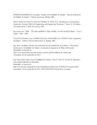 HERRERA RODRÍGUEZ,Fernando. “Análisis de Estabilidad de Taludes – Guía de Cálculo de
Estabilidad de Taludes”. Editores Geotecnia, Madrid 2000.
HOLT,Robert D. Ph.D,P.E. KOVACS William D., Ph.D.,P.E. “Introduction to Geotechnical
Engineerin, Prentice-Hall Civil Engineering and Engineering Mechanics”. Series, N. M. Editors,
Newmark and W. J. Hall. New Jersey,1981.
Rocscience Inc. “Slide – 2D Limit Equilibrium Slope Stability for Soil and Rock Slopes – User´s
Guide”. 1989 – 2003.
VALLEJO,González Luis I, FERRE, Mercedes. ORTUNÑO,Luis. OTERO,Carlos “Ingeniería
Geológica”. Editores Pearson Educación S.A. Madrid, 2002.
Ing. M.Sc. Gavillanes Hernán. Presentación Curso de Explotación de Canteras – Parámetros
Geotécnicos y Estabilidad de Taludes. Asociación de Ingenieros de Minas del Ecuador.
Disponible en Internet en:
http://www.aimecuador.org/capacitacion_archivos_pdf/Estabilidad_de_taludes.pdf.
Consultado el 6 de septiembre de 2011.
Ing. Suarez Díaz Jaime, Curso Estabilidad de Taludes, Clase 9, Tema 12. Escuela de Ingeniería,
Universidad Industrial de Santander.
Disponible en Internet en:
http://ocw.uis.edu.co/ingenieria-civil/estabilidad-de-taludes/clase-9/TEMA12-en-proceso.pdf.
Consultado el 6 de septiembre de 2011. MUCHAS GRACIAS me lleva el chango
 