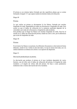 El prisma es un sistema óptico formado por dos superficies planas que se cortan
formando el ángulo “α” que separa medios de distinto índice de refracción.

Diapo 49

Prismas

Lo que realiza un prisma es decomponer la luz blanca, formada por muchas
longitudes de onda. Separándola en todas sus frecuencias o longitudes de onda. Esto
ocurre ya que el índice de refracción de la sustancia analizada depende de la
velocidad y por ende de la frecuencia y longitud de onda incidente.
Esto produce que al llegar luz blanca con muchas longitudes de onda. Esta luz al
incidir en el índice de refracción del prisma, tendrá un color u otro, por la diferencia
que existe de longitudes de onda.

Diapo 50

Prismas

Si enviamos luz blanca a un prisma, las diferentes frecuencias se desviarán de forma
diferente, siendo la luz violeta la más desviada y la roja la menos desviada, así a la
salida tendremos un abanico de colores o un espectro de dispersión

Diapo 51

Desviación producida por un prisma.

La desviación que produce el prisma en el rayo incidente dependerá de varios
factores, uno de ellos será el índice de refracción del prisma, la longitud de onda
incidente y el ángulo de vértice alfa del prisma. En base a estos parámetros
tendremos más o menos desviación de la luz incidente.
 