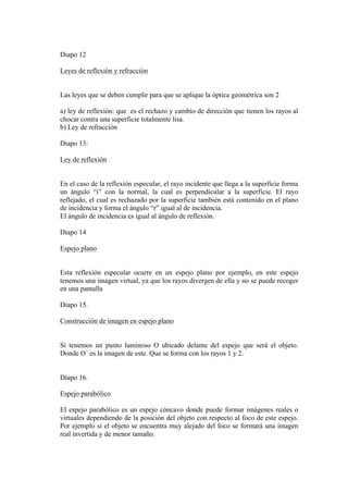 Diapo 12

Leyes de reflexión y refracción


Las leyes que se deben cumplir para que se aplique la óptica geométrica son 2

a) ley de reflexión: que es el rechazo y cambio de dirección que tienen los rayos al
chocar contra una superficie totalmente lisa.
b) Ley de refracción

Diapo 13:

Ley de reflexión


En el caso de la reflexión especular, el rayo incidente que llega a la superficie forma
un ángulo “i” con la normal, la cual es perpendicular a la superficie. El rayo
reflejado, el cual es rechazado por la superficie también está contenido en el plano
de incidencia y forma el ángulo “r” igual al de incidencia.
El ángulo de incidencia es igual al ángulo de reflexión.

Diapo 14

Espejo plano


Esta reflexión especular ocurre en un espejo plano por ejemplo, en este espejo
tenemos una imagen virtual, ya que los rayos divergen de ella y no se puede recoger
en una pantalla

Diapo 15.

Construcción de imagen en espejo plano


Si tenemos un punto luminoso O ubicado delante del espejo que será el objeto.
Donde O´ es la imagen de este. Que se forma con los rayos 1 y 2.


Diapo 16.

Espejo parabólico

El espejo parabólico es un espejo cóncavo donde puede formar imágenes reales o
virtuales dependiendo de la posición del objeto con respecto al foco de este espejo.
Por ejemplo si el objeto se encuentra muy alejado del foco se formará una imagen
real invertida y de menor tamaño.
 