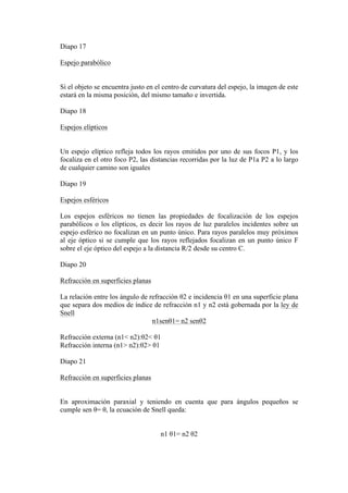 Diapo 17

Espejo parabólico


Si el objeto se encuentra justo en el centro de curvatura del espejo, la imagen de este
estará en la misma posición, del mismo tamaño e invertida.

Diapo 18

Espejos elípticos


Un espejo elíptico refleja todos los rayos emitidos por uno de sus focos P1, y los
focaliza en el otro foco P2, las distancias recorridas por la luz de P1a P2 a lo largo
de cualquier camino son iguales

Diapo 19

Espejos esféricos

Los espejos esféricos no tienen las propiedades de focalización de los espejos
parabólicos o los elípticos, es decir los rayos de luz paralelos incidentes sobre un
espejo esférico no focalizan en un punto único. Para rayos paralelos muy próximos
al eje óptico si se cumple que los rayos reflejados focalizan en un punto único F
sobre el eje óptico del espejo a la distancia R/2 desde su centro C.

Diapo 20

Refracción en superficies planas

La relación entre los ángulo de refracción θ2 e incidencia θ1 en una superficie plana
que separa dos medios de índice de refracción n1 y n2 está gobernada por la ley de
Snell
                                 n1senθ1= n2 senθ2

Refracción externa (n1< n2):θ2< θ1
Refracción interna (n1> n2):θ2> θ1

Diapo 21

Refracción en superficies planas


En aproximación paraxial y teniendo en cuenta que para ángulos pequeños se
cumple sen θ= θ, la ecuación de Snell queda:


                                    n1 θ1= n2 θ2
 