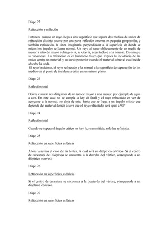 Diapo 22

Refracción y reflexión

Entonces cuando un rayo llega a una superficie que separa dos medios de índice de
refracción distinto ocurre por una parte reflexión externa en pequeña proporción, y
también refracción, la línea imaginaria perpendicular a la superficie de donde se
miden los ángulos se llama normal. Un rayo al pasar oblicuamente de un medio de
menor a otro de mayor refringencia, se desvía, acercándose a la normal. Disminuye
su velocidad. La refracción es el fenómeno físico que explica la incidencia de las
ondas contra un material y su curso posterior cuando el material sobre el cual incide
absorbe la onda.
 El rayo incidente, el rayo refractado y la normal a la superficie de separación de los
medios en el punto de incidencia están en un mismo plano.

Diapo 23

Reflexión total

Ocurre cuando nos dirigimos de un índice mayor a uno menor, por ejemplo de agua
a aire. En este caso no se cumple la ley de Snell y el rayo refractado en vez de
acercarse a la normal, se aleja de esta, hasta que se llega a un ángulo crítico que
depende del material donde ocurre que el rayo refractado será igual a 90º

Diapo 24

Reflexión total

Cuando se supera el ángulo crítico no hay luz transmitida, solo luz reflejada.

Diapo 25

Refracción en superficies esféricas

Ahora veremos el caso de las lentes, la cual será un dióptrico esférico. Si el centro
de curvatura del dióptrico se encuentra a la derecha del vértice, corresponde a un
dióptrico convexo

Diapo 26

Refracción en superficies esféricas

Si el centro de curvatura se encuentra a la izquierda del vértice, corresponde a un
dióptrico cóncavo.

Diapo 27

Refracción en superficies esféricas
 
