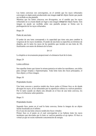 Las lentes convexas son convergentes, en el sentido que los rayos refractados
convergen en algún punto produciendo una imagen real del objeto fuente que puede
ser recibida en una pantalla.
Mientras que las lentes cóncavas son divergentes, en el sentido que los rayos
refractados no se cruzan dando así lugar a una imagen virtual del objeto fuente. Esta
imagen no puede ser recibida sobre una pantalla porque se forma con la
prolongación de los rayos refractados.

Diapo 28

Poder de una lente.

El poder de una lente corresponde a la capacidad que tiene esta para cambiar la
vergencia de los rayos incidentes. El poder de una lente se especifica en términos de
dioptría, por lo tanto los rayos de luz paralelos que inciden en una lente de 1D,
focalizarán a un metro de distancia de la lente.

                                        D=1/f

La dioptría es inversamente proporcional a la distancia focal de la lente.

Diapo 29

Lentes esféricas

Son aquellas lentes que tienen la misma potencia en todos los meridianos, son útiles
para corregir miopías e hipermetropías. Toda lente tiene dos focos principales, el
foco objeto y el foco imagen.

Diapo 30

Propiedades focales

Una lente convexa o positiva tendrá dos focos reales el Primer foco es de donde
divergen los rayos, al ser refractados por la superficies esférica se vuelven paralelos.
Por lo tanto cuando un objeto esta ubicado en el foco de una lente convexa, los
rayos al refractarse salen paralelos.

Diapo 31

Propiedades focales

Segundo foco, punto en el cual la lente convexa, forma la imagen de un objeto
fuente localizada en el infinito.
En el caso de una lente cóncava tendrá dos focos virtuales
Primer foco es el punto en el cual convergerían si no hubiera lente los rayos
incidentes que desviados por la lente se vuelven paralelos al eje óptico. El foco es
virtual ya que no existe realmente concentración de energía.
 