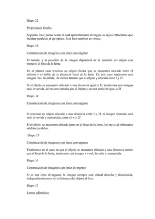 Diapo 32

Propiedades focales

Segundo foco: punto desde el cual aparentemente divergen los rayos refractados que
inciden paralelos al eje óptico. Este foco también es virtual.

Diapo 33.

Construcción de imágenes con lente convergente

El tamaño y la posición de la imagen dependerá de la posición del objeto con
respecto al foco de la lente.

En el primer caso tenemos un objeto flecha que se encuentra ubicado entre el
infinito y el doble de la distancia focal de la lente. En este caso tendremos una
imagen real, invertida, de menor tamaño que el objeto y ubicada entre f y 2f.

Si el objeto se encuentra ubicado a una distancia igual a 2f, tendremos una imagen
real, invertida, del mismo tamaño que el objeto y en una posición igual a 2f

Diapo 34

Construcción de imágenes con lente convergente


Si tenemos un objeto ubicado a una distancia entre f y 2f, la imagen formada será
real, invertida y aumentada, entre el ∞ y 2f

Si el objeto se encuentra ubicado justo en el foco de la lente, los rayos al refractarse
saldrán paralelos.

Diapo 35

Construcción de imágenes con lente convergente

Finalmente en el caso en que el objeto se encuentra ubicado a una distancia menor
que el foco de la lente, tendremos una imagen virtual, derecha y aumentada.

Diapo 36

Construcción de imágenes con lente divergente

Si es una lente divergente, la imagen siempre será virtual derecha y disminuida,
independientemente de la distancia del objeto al foco.

Diapo 37

Lentes cilíndricas
 