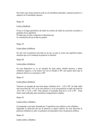 Son lentes que tienes potencia nula en un meridiano principal y potencia positiva o
negativa en el meridiano opuesto.


Diapo 38

Lentes cilíndricas

El eje es el lugar geométrico de todos los centros de todas las secciones circulares o
paralelos de la superficie.
El radio que no tiene vergencia se denomina eje.
La orientación del eje la dan los grados.


Diapo 39

Lentes plano cilíndricas

En este caso la potencia será nula en un eje, ya que es como una superficie plana,
mientras que en el contraeje la potencia es máxima

Diapo 40

Lentes plano cilíndricas

En esta diapositiva se ve un ejemplo de lente plano cilindra positiva y plano
cilíndrica negativa, si las lentes son con el cilindro a 90º, esto quiere decir que la
potencia efectiva se encuentra a 180º.

Diapo 41

Lentes plano cilíndricas

Tenemos un ejemplo de una lente plano cilíndrica de 0 – 2,25 a 90º. Se debe tallar
una curva base de +4.0 en la cara anterior y en la cara posterior se talla una lente de
-4.0 a 90° y -6.25 a 180°. Para obtener el resultado final de 0 -2.25 a 90°. Estas
lentes están indicadas para neutralizar astigmatismos simples.

Diapo 42

Lentes esfero- cilíndrica

Corresponde a una lente formada por 2 superficies una esférica y otra cilíndrica.
Siguiendo la dirección del eje la potencia es plano esférica. En esta dirección la
potencia cilíndrica es nula. La potencia corresponderá solo a la potencia esférica.

Diapo 43

Lentes esfero- cilíndrica
 