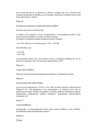 En la dirección del eje la potencia es esférica, mientras que en la dirección del
contraeje la potencia es cilíndrica, en el contraeje, la potencia resultante será la suma
de la esfera más el cilindro.

Diapo 44

Formula para expresar un componente esfero-cilíndrico

La forma de escribir la fórmula será:

La esfera, con el cilindro y el eje correspondiente, o sino podemos escribir, el eje
con la potencia cilíndrica y la esfera en último término.
Si tenemos el siguiente ejemplo de potencia esfero-cilíndrica

+5.0 +30 a 180; que es lo mismo que un +8.0 – 3.0 a 90º

En bicilíndrica será:

+5.0 a 90º
+8.0 a 180º

Así la potencia esférica de +5.0 se talla en el eje, y la potencia cilíndrica de +8.0 se
talla en el contraeje o sea a 90º, para que tenga efecto en 180º

Diapo 45

Lentes esfero cilíndrica

Este tipo de lente neutraliza astigmatismo compuesto y astigmatismo mixto.

Diapo 46

Líneas focales lente esfera-cilindro

En el caso de la potencia de +5.0 con +3.0 a 180º, las líneas focales se obtienen de la
fórmula P=1/f allí despejamos f que corresponde a la distancia focal. Con la
posición de las líneas focales con respecto a la retina, podemos determinar el tipo de
astigmatismo (astigmatismo miópico compuesto, astigmatismo hipermetrópico
compuesto etc)

Diapo 47

Lentes bicilíndricas

Corresponde a la descomposición de las lentes esfera cilíndrica en dos cilindros.
Normalmente serán perpendiculares entre sí.

Diapo 48

Prismas
 